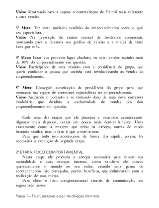 Visão: Mostrando para a esposa o contracheque de 50 mil reais referente
a suas vendas
3ª Meta: Ter vinte unidades vendidas do empreendimento sobre o qual
era especialista.
Visão: Na prestação de contas mensal de resultados comerciais,
mostrando para a diretoria seu gráfico de vendas e a média de vinte
lotes por mês.
4ª Meta: Estar em primeiro lugar absoluto, ou seja, vender sozinho mais
de 50% do empreendimento em questão.
Visão: Participando de uma reunião com a presidência do grupo, que
queria conhecer a pessoa que sozinha está revolucionando as vendas do
empreendimento.
5ª Meta: Conseguir autorização da presidência do grupo para que
montasse sua equipe de corretores especialistas no empreendimento.
Visão: Assinando o contrato e se tornando dono de uma nova corretora
imobiliária que dividiria a exclusividade de vendas dos dois
empreendimentos em questão.
Cada uma das etapas que ele planejou e visualizou aconteceram.
Algumas mais depressa, outras um pouco mais demoradamente. Uma
exatamente como a imagem que criou na cabeça, outras de modo
bastante similar, mas o fato é que a-con-te-ceu.
Para que tudo isso acontecesse de forma tão rápida, porém, foi
necessária a execução da segunda etapa.
2ª ETAPA: FOCO COMPORTAMENTAL
Nesta etapa ele produziu a energia necessária para mudar sua
mentalidade e suas crenças internas, como também ele moveu
quanticamente o mundo ao seu redor, criando uma gama de
acontecimentos não planejados, porém benéficos, que culminaram com a
realização de suas metas.
Para obter o foco comportamental através da comunicação, ele
seguiu três passos.
Passo 1 – Falar, escrever e agir na direção da meta
 