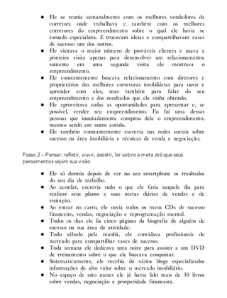 Ele se reunia semanalmente com os melhores vendedores da
corretora onde trabalhava e também com os melhores
corretores do empreendimento sobre o qual ele havia se
tornado especialista. E trocavam ideias e compartilhavam cases
de sucesso uns dos outros.
Ele visitava o maior número de prováveis clientes e usava a
primeira visita apenas para desenvolver um relacionamento;
somente em uma segunda visita ele mostrava o
empreendimento.
Ele constantemente buscava relacionamento com diretores e
proprietários das melhores corretoras imobiliárias para ouvir e
aprender com eles, mas também para falar do seu
empreendimento e dos resultados que ele vinha obtendo.
Ele aproveitava todas as oportunidades para apresentar e, se
possível, vender seu empreendimento. Eu fui uma dessas
pessoas que inusitadamente comprou dele o empreendimento,
mesmo sendo em outro estado.
Ele também constantemente escrevia nas redes sociais sobre
sucesso na área imobiliária e técnicas de venda e negociação.
Passo 2 – Pensar: refletir, ouvir, assistir, ler sobre a meta até que seus
pensamentos sejam sua visão
Ele só dormia depois de ver no seu smartphone os resultados
do seu dia de trabalho.
Ao acordar, escrevia tudo o que ele faria naquele dia para
realizar seus planos e suas metas diárias de vendas e de
visitação.
Ao entrar no carro, ele ouvia todos os meus CDs de sucesso
financeiro, vendas, negociação e reprogramação mental.
Todos os dias ele lia cinco páginas da biografia de alguém de
sucesso na sua área de atividade.
Todo sábado pela manhã, ele convidava profissionais de
mercado para compartilhar cases de sucesso.
Toda semana ele dedicava uma noite para assistir a um DVD
de treinamento sobre o que ele buscava conquistar.
Sistematicamente, ele recebia de vários blogs especializados
informações de alto valor sobre o mercado imobiliário.
No espaço de oito meses ele já havia lido mais de 30 livros
sobre vendas, negociação e prosperidade financeira.
 