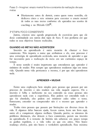 Passo 3 – Imaginar: ensaio mental forte e constante da realização de suas
metas
Diariamente antes de dormir, como quem toma remédio, ele
dedicava cinco a sete minutos para executar o ensaio mental
de todos as suas metas conforme ele aprendeu nas sessões de
coaching e no Método CIS®.
3ª ETAPA: FOCO CONSISTENTE
Juntos, criamos uma agenda programada de exercícios para que ele
desse continuidade aos outros dois tipos de foco. E isso perdurou até que
todos os seus objetivos fossem realizados.
QUANDO AS METAS NÃO ACONTECEM
Imersão no aprendizado é outra maneira de chamar o foco
consistente. Não importa o nome que atribuímos a ele, esse processo é
uma estratégia de aprendizado acelerado, uma maneira de aprender o que
for necessário para a realização da meta em um curtíssimo espaço de
tempo.
E nesse sentido é muito importante que entendamos que aprender é
sinônimo de mudar. Pois sempre que aprendemos mudamos algo em nossa
vida. Quando nossa vida permanece a mesma, é por que não aprendemos
nada.
APRENDER = MUDAR
Existe uma explicação bem simples para pessoas que passam por um
processo de imersão e não mudam sua vida naquele aspecto. Ou a
imersão é falha e ineficiente no seu conteúdo ou essas pessoas não
aprenderam nada com a experiência. Elas podem ter entendido tudo o
que foi abordado, elas podem até ministrar aulas sobre o tema.
Entretanto, entender ou compreender não é o mesmo que aprender e
mudar.
Tenho visto pessoas que passam por limitações em diversas áreas da
vida. E algumas delas buscam ajuda, fazem cursos, leem um livro aqui,
outro ali e conquistam alguma melhora. Quando, porém, os sintomas do
problema diminuem, elas deixam o foco consistente, param sua imersão
no aprendizado. E o restante da história nós sabemos: em pouco tempo
os ganhos regridem, e a vida volta ao que era antes. Não houve
mudança efetiva, pois não houve o verdadeiro aprendizado. Essa máxima
 