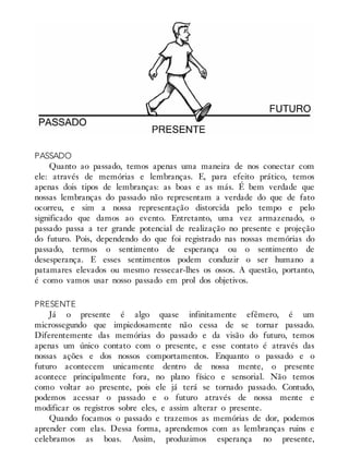 PASSADO
Quanto ao passado, temos apenas uma maneira de nos conectar com
ele: através de memórias e lembranças. E, para efeito prático, temos
apenas dois tipos de lembranças: as boas e as más. É bem verdade que
nossas lembranças do passado não representam a verdade do que de fato
ocorreu, e sim a nossa representação distorcida pelo tempo e pelo
significado que damos ao evento. Entretanto, uma vez armazenado, o
passado passa a ter grande potencial de realização no presente e projeção
do futuro. Pois, dependendo do que foi registrado nas nossas memórias do
passado, termos o sentimento de esperança ou o sentimento de
desesperança. E esses sentimentos podem conduzir o ser humano a
patamares elevados ou mesmo ressecar-lhes os ossos. A questão, portanto,
é como vamos usar nosso passado em prol dos objetivos.
PRESENTE
Já o presente é algo quase infinitamente efêmero, é um
microssegundo que impiedosamente não cessa de se tornar passado.
Diferentemente das memórias do passado e da visão do futuro, temos
apenas um único contato com o presente, e esse contato é através das
nossas ações e dos nossos comportamentos. Enquanto o passado e o
futuro acontecem unicamente dentro de nossa mente, o presente
acontece principalmente fora, no plano físico e sensorial. Não temos
como voltar ao presente, pois ele já terá se tornado passado. Contudo,
podemos acessar o passado e o futuro através de nossa mente e
modificar os registros sobre eles, e assim alterar o presente.
Quando focamos o passado e trazemos as memórias de dor, podemos
aprender com elas. Dessa forma, aprendemos com as lembranças ruins e
celebramos as boas. Assim, produzimos esperança no presente,
 