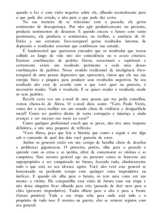 quando o faz é com visão negativa sobre ele, olhando mentalmente para
o que pode dar errado, e não para o que pode dar certo.
Na sua maneira de se relacionar com o passado, ela gerou
sentimento de desesperança. Por não agir produtivamente no presente,
produziu sentimentos de desamor. E quando encara o futuro com tanto
pessimismo, ela produziu o sentimento, ou melhor, a ausência de fé.
Então a sua estrutura foco-temporal gerou resultados internos de
depressão e resultados externos que confirmam sua atitude.
É fundamental que queiramos entender que os resultados que temos
colhido ao longo da vida não são coincidência ou o acaso cósmico.
Existem combinações de padrões físicos, emocionais e espirituais e
certamente existe um resultado pertinente a cada uma dessas
combinações de padrões. Nesse modelo tradicional de inteligência foco-
temporal de uma pessoa depressiva que apresentei, vimos que ela usa sua
energia física e psíquica para produzir seus resultados negativos. Se seu
resultado não está de acordo com o que você quer ou gostaria, é
necessário mudar. Tudo é resultado. E se quiser mudar o resultado, mude
os seus padrões.
Recebi certa vez um e-mail de uma pessoa que me pedia conselhos,
vamos chama-lo de Abreu. O e-mail dizia assim: “Caro Paulo Vieira,
como dar o meu melhor em um mundo cheio de violência e desigualdade
social? Como ser positivo diante de tanta corrupção e injustiça e ainda
avançar e ter sucesso em meio ao caos?”
Como qualquer profissional coach que se preze, não tive uma resposta
definitiva, e sim uma proposta de reflexão:
“Caro Abreu, peço que leia a história que conto a seguir e me diga
sob o comando de qual dos dois você gostaria de estar.
Ambos os generais estão em um campo de batalha cheio de desafios
e problemas gigantescos. O primeiro, porém, olha para o passado e
aprende com os erros e as perdas, além de comemorar as vitórias e as
conquistas. Esse mesmo general age no presente como se houvesse um
superpropósito a ser conquistado no futuro, fazendo tudo, absolutamente
tudo o que está ao seu alcance agora. Você não verá esse general se
lamentando ou perdendo tempo com qualquer coisa improdutiva ou
ineficaz. E quando ele olha para o futuro, só tem uma coisa em sua
mente: a vitória. Ele compartilha essa visão de futuro com sua tropa e
não deixa ninguém ficar olhando para trás (passado de dor) nem para o
chão (presente improdutivo). Todos olham para o alto e para a frente
(futuro positivo). Toda a sua tropa sabe para onde está indo e o
propósito de tudo isso. E mesmo na guerra, eles se sentem seguros com
seu general.
 
