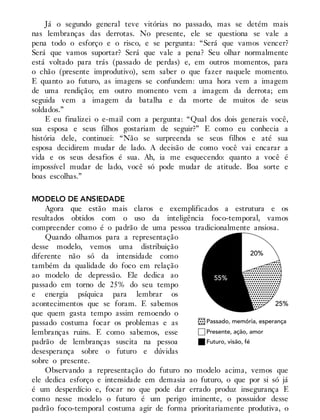 Já o segundo general teve vitórias no passado, mas se detém mais
nas lembranças das derrotas. No presente, ele se questiona se vale a
pena todo o esforço e o risco, e se pergunta: “Será que vamos vencer?
Será que vamos suportar? Será que vale a pena? Seu olhar normalmente
está voltado para trás (passado de perdas) e, em outros momentos, para
o chão (presente improdutivo), sem saber o que fazer naquele momento.
E quanto ao futuro, as imagens se confundem: uma hora vem a imagem
de uma rendição; em outro momento vem a imagem da derrota; em
seguida vem a imagem da batalha e da morte de muitos de seus
soldados.”
E eu finalizei o e-mail com a pergunta: “Qual dos dois generais você,
sua esposa e seus filhos gostariam de seguir?” E como eu conhecia a
história dele, continuei: “Não se surpreenda se seus filhos e até sua
esposa decidirem mudar de lado. A decisão de como você vai encarar a
vida e os seus desafios é sua. Ah, ia me esquecendo: quanto a você é
impossível mudar de lado, você só pode mudar de atitude. Boa sorte e
boas escolhas.”
MODELO DE ANSIEDADE
Agora que estão mais claros e exemplificados a estrutura e os
resultados obtidos com o uso da inteligência foco-temporal, vamos
compreender como é o padrão de uma pessoa tradicionalmente ansiosa.
Quando olhamos para a representação
desse modelo, vemos uma distribuição
diferente não só da intensidade como
também da qualidade do foco em relação
ao modelo de depressão. Ele dedica ao
passado em torno de 25% do seu tempo
e energia psíquica para lembrar os
acontecimentos que se foram. E sabemos
que quem gasta tempo assim remoendo o
passado costuma focar os problemas e as
lembranças ruins. E como sabemos, esse
padrão de lembranças suscita na pessoa
desesperança sobre o futuro e dúvidas
sobre o presente.
Observando a representação do futuro no modelo acima, vemos que
ele dedica esforço e intensidade em demasia ao futuro, o que por si só já
é um desperdício e, focar no que pode dar errado produz insegurança E
como nesse modelo o futuro é um perigo iminente, o possuidor desse
padrão foco-temporal costuma agir de forma prioritariamente produtiva, o
 
