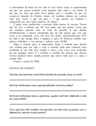 o comandante do barco da sua vida. E você talvez esteja se questionando
por que essa pessoa também criou imagens ruins sobre o seu futuro. É
por que ela sabe que pode fazer planos, mas a exatidão do que vai
acontecer depende do Criador. Assim, ela também elabora um cenário
ruim para testar o que ela quer e o que precisa ser mudado e
aprimorado nas suas visões positivas de futuro.
E agora resta analisarmos o presente dessa pessoa de sucesso. Vemos
que ela vive a máxima que diz: tem poder que age, porém vemos que
ela também aprende com os erros do passado. E que planeja
detalhadamente o futuro, entendendo que ela não apenas age, mas age
certo e na velocidade certa. De fato, ela dedica aproximadamente 65%
de toda a sua energia física e psíquica à ação. Se fôssemos atribuir uma
palavra definidora a essa pessoa, a palavra seria AÇÃO.
Fique à vontade para se surpreender. Fique à vontade para desejar
esse modelo para sua vida, e mais à vontade ainda para construir esses
resultados na sua vida. Esse modelo é cinco a dez vezes mais realizador
do que qualquer outro. E é também o modelo das pessoas que deixam
marcas positivas neste mundo, pessoas que criam valor para si e para o
mundo todo.
Vamos à sessão de PPSs.
MODELO DE PASSADO
Que tipo de memórias você vinha trazendo do passado, boas ou ruins?
Se forem lembranças ruins, qual aprendizado você tirou delas?
Se foram lembranças boas e positivas, quanto você tem celebrado a vida
por causa delas?
Com qual dos três modelos de passado sua vida mais se parece, com o
depressivo, ansioso ou de sucesso?
 