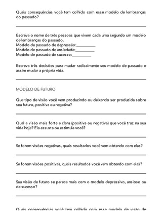 Quais consequências você tem colhido com esse modelo de lembranças
do passado?
Escreva o nome de três pessoas que vivem cada uma segundo um modelo
de lembranças do passado.
Modelo de passado de depressão:__________
Modelo de passado de ansiedade:__________
Modelo de passado de sucesso:__________
Escreva três decisões para mudar radicalmente seu modelo de passado e
assim mudar a própria vida.
MODELO DE FUTURO
Que tipo de visão você vem produzindo ou deixando ser produzida sobre
seu futuro, positiva ou negativa?
Qual a visão mais forte e clara (positiva ou negativa) que você traz na sua
vida hoje? Ela assusta ou estimula você?
Se forem visões negativas, quais resultados você vem obtendo com elas?
Se forem visões positivas, quais resultados você vem obtendo com elas?
Sua visão de futuro se parece mais com o modelo depressivo, ansioso ou
de sucesso?
Quais consequências você tem colhido com esse modelo de visão de
 