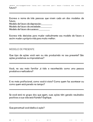 Quais consequências você tem colhido com esse modelo de visão de
futuro?
Escreva o nome de três pessoas que vivem cada um dos modelos de
futuro.
Modelo de futuro de depressão:__________
Modelo de futuro de ansiedade:__________
Modelo de futuro de sucesso:__________
Escreva três decisões para mudar radicalmente seu modelo de futuro e
assim mudar a própria vida para muito melhor.
MODELO DE PRESENTE
Que tipo de ações você vem ou não produzindo no seu presente? São
ações produtivas ou improdutivas?
Você, no seu meio familiar ,é tido e reconhecido como uma pessoa
produtiva e realizadora?
E no meio profissional, como você é visto? Como quem faz acontecer ou
como quem está parado no tempo?
Se você está no grupo dos que agem, suas ações têm gerado resultados
positivos e sua vida está fluindo? Explique.
Que percentual você dedica à ação?
Quais consequências você tem colhido com esse modelo de ação
 