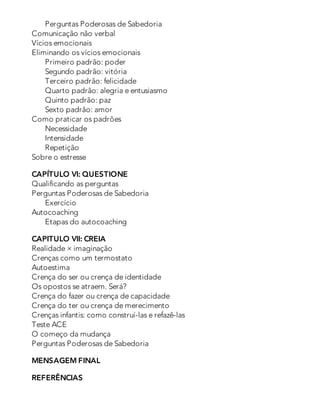 Perguntas Poderosas de Sabedoria
Comunicação não verbal
Vícios emocionais
Eliminando os vícios emocionais
Primeiro padrão: poder
Segundo padrão: vitória
Terceiro padrão: felicidade
Quarto padrão: alegria e entusiasmo
Quinto padrão: paz
Sexto padrão: amor
Como praticar os padrões
Necessidade
Intensidade
Repetição
Sobre o estresse
CAPÍTULO VI: QUESTIONE
Qualificando as perguntas
Perguntas Poderosas de Sabedoria
Exercício
Autocoaching
Etapas do autocoaching
CAPITULO VII: CREIA
Realidade × imaginação
Crenças como um termostato
Autoestima
Crença do ser ou crença de identidade
Os opostos se atraem. Será?
Crença do fazer ou crença de capacidade
Crença do ter ou crença de merecimento
Crenças infantis: como construí-las e refazê-las
Teste ACE
O começo da mudança
Perguntas Poderosas de Sabedoria
MENSAGEM FINAL
REFERÊNCIAS
 