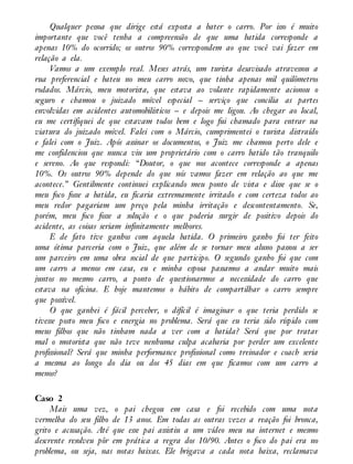 Qualquer pessoa que dirige está exposta a bater o carro. Por isso é muito
importante que você tenha a compreensão de que uma batida corresponde a
apenas 10% do ocorrido; os outros 90% correspondem ao que você vai fazer em
relação a ela.
Vamos a um exemplo real. Meses atrás, um turista desavisado atravessou a
rua preferencial e bateu no meu carro novo, que tinha apenas mil quilômetros
rodados. Márcio, meu motorista, que estava ao volante rapidamente acionou o
seguro e chamou o juizado móvel especial – serviço que concilia as partes
envolvidas em acidentes automobilísticos – e depois me ligou. Ao chegar ao local,
eu me certifiquei de que estavam todos bem e logo fui chamado para entrar na
viatura do juizado móvel. Falei com o Márcio, cumprimentei o turista distraído
e falei com o Juiz. Após assinar os documentos, o Juiz me chamou perto dele e
me confidenciou que nunca viu um proprietário com o carro batido tão tranquilo
e sereno. Ao que respondi: “Doutor, o que nos acontece corresponde a apenas
10%. Os outros 90% depende do que nós vamos fazer em relação ao que me
acontece.” Gentilmente continuei explicando meu ponto de vista e disse que se o
meu foco fosse a batida, eu ficaria extremamente irritado e com certeza todos ao
meu redor pagariam um preço pela minha irritação e descontentamento. Se,
porém, meu foco fosse a solução e o que poderia surgir de positivo depois do
acidente, as coisas seriam infinitamente melhores.
E de fato tive ganhos com aquela batida. O primeiro ganho foi ter feito
uma ótima parceria com o Juiz, que além de se tornar meu aluno passou a ser
um parceiro em uma obra social de que participo. O segundo ganho foi que com
um carro a menos em casa, eu e minha esposa passamos a andar muito mais
juntos no mesmo carro, a ponto de questionarmos a necessidade do carro que
estava na oficina. E hoje mantemos o hábito de compartilhar o carro sempre
que possível.
O que ganhei é fácil perceber, o difícil é imaginar o que teria perdido se
tivesse posto meu foco e energia no problema. Será que eu teria sido ríspido com
meus filhos que não tinham nada a ver com a batida? Será que por tratar
mal o motorista que não teve nenhuma culpa acabaria por perder um excelente
profissional? Será que minha performance profissional como treinador e coach seria
a mesma ao longo do dia ou dos 45 dias em que ficamos com um carro a
menos?
Caso 2
Mais uma vez, o pai chegou em casa e foi recebido com uma nota
vermelha do seu filho de 13 anos. Em todas as outras vezes a reação foi bronca,
grito e acusação. Até que esse pai assistiu a um vídeo meu na internet e mesmo
descrente resolveu pôr em prática a regra dos 10/90. Antes o foco do pai era no
problema, ou seja, nas notas baixas. Ele brigava a cada nota baixa, reclamava
 