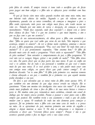 pela falta de estudo. E sempre trazia à tona todo o sacrifício que ele fazia
para pagar um bom colégio e o filho não se esforçava para retribuir com boas
notas.
O pai já havia visto meu vídeo quando recebeu não uma nota ruim, mas
um boletim todo abaixo da média. Segundo o que ele relatou em seu
depoimento, quando viu as notas vermelhas, ele começou a imaginar o pior: o
filho sendo reprovado, indo para um colégio mais fraco, não tendo sucesso na
vida etc. Tomado por um misto de raiva e decepção, ele começou a repetir
mentalmente: “Onde foca expande, onde foca expande”; e depois veio a outra
frase clássica do foco: “não é o que me acontece o que mais importa, e sim o
que eu faço com o que me acontece”.
Depois de seu autoconvencimento, ele olhou para o filho com serenidade e
disse: “filho eu quero que você saiba que estou do seu lado. Não importa o que
aconteça, sempre te amarei”. Ao ver a forma nada explosiva, amorosa e sincera
do pai, o filho perguntou, preocupado: “Pai, você está bem? Tá tudo bem com a
mamãe?” E o pai prontamente respondeu. “Sim estamos bem.” O filho foi
fazendo mais cara de medo e perguntou: “Vocês estão se separando?” “Não filho
de jeito nenhum”. Sem entender o comportamento do pai, o filho perguntou: “E
você não vai se zangar, brigar, gritar e me proibir de nada?” “Não filho desta
vez não. Eu quero dizer que eu faço parte das suas notas. E que eu confio em
você e te admiro. Sei de todo o seu potencial e também sei que você é muito
mais do que suas notas. E se você perder o ano, e não puder mais estar com
seus amigos nesse colégio, eu quero dizer que pode contar comigo”. E ele
finalizou dizendo: “eu te amo filho.” O filho pela primeira vez mostrou remorso
e chorou abraçado a seu pai, e também foi a primeira vez que aquele menino
pediu desculpas a seu pai.
De fato o pai entendeu que as notas ruins do filho eram apenas 10%. E
que também era um sintoma de que algo estava errado na relação. Ele se
questionou: “Como um menino tão inteligente tira notas tão ruins?” E de forma
ainda mais profunda ele tirou o foco do filho e de suas notas baixas e trouxe-o
para si. Ele mudou como pai, tornando-se mais carinhoso, criando um canal de
diálogo que há muito estava perdido. Passou a passear e estar junto com o filho
sempre que possível. Ele também reviu o seu casamento e tudo o que ele podia
mudar com a esposa. O resultado de tudo isso não demorou para começar a
aparecer. Já na primeira nota o filho veio com uma cara de medo e a prova
na mão. Ao se aproximar do pai, mostrou primeiro um sorriso de orgulho e
alegria e depois mostrou a nota 9. Os dois se abraçaram e se beijaram e
arriscaria a dizer que “viveram felizes para sempre”. Porque é isso o que
acontece quando pomos o foco no lugar certo e nas coisas certas.
 