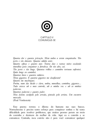 CAPÍTULO V
COMUNIQUE-SE
Quanta dor e quanta privação. Meus sonhos a serem conquistados. Tão
perto e tão distante. Quanta solidão senti.
Quanto esforço e quanto suor. Tantos dias e tantas noites escalando
muralhas para conquistar a fortaleza. De tão alto, caí.
Tão perto e tão longe. Quantas trilhas e caminhos tortuosos enfrentei.
Quão longe eu caminhei.
Quantas lutas e quantos embates.
Meus gigantes. E quantos gigantes me desafiaram!
Quanto me machuquei.
Porém, num dia lúcido e claro, sonhos, muralhas, caminhos, gigantes…
Tudo estava sob o meu controle, sob a minha voz e sob as minhas
palavras.
Quantas palavras e quanto poder.
Meu destino esculpido pelo artesão, pintado pelo artista. Um encontro
marcado.
(Paul Vordestein)
Esse poema retrata o dilema do humano nas suas buscas.
Normalmente é preciso tanto esforço para conquistar sonhos e há tanta
dificuldade para resolver problemas, que muitas pessoas param no meio
do caminho e desistem do melhor da vida. Aqui eu o convido a se
comunicar. Contudo, meu convite não é para você comunicar qualquer
 