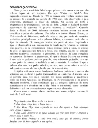 COMUNICAÇÃO VERBAL
Começo meu seminário falando que palavras são como setas que não
voltam depois de ser lançadas. Ou seja: “Falou, tá falado”. Essa
expressão comum na década de 1970 se tornou uma verdade mística para
os autores de autoajuda na década de 1980 que, pela observação e pelo
empirismo, atestavam o poder da palavra. Na década de 1990, a
programação neurolinguística, através de John Grinler e Richard Bandler,
apoderou-se do conceito: “A palavra estrutura a realidade”. Contudo,
desde a década de 2000, inúmeros cientistas buscam provar por meios
científicos o poder das palavras. Um deles é o doutor Masaru Emoto, da
Universidade de Yokohama, onde ele mostra que, por meio de emoções,
produzidas principalmente pelas palavras faladas, a estrutura molecular da
água foi alterada. Ele conseguiu mostrar seu ponto de vista congelando a
água e observando-a em microscópio de fundo negro. Quando se emitiam
boas palavras ou se comunicavam coisas positivas para a água, os cristais
de gelo se apresentavam firmes e belos. No entanto, quando se emitiam
palavras negativas, acusadoras e grosseiras, os cristais da água congelada
se tornavam disformes e escureciam. O que o doutor Masaru nos mostra
é que toda e qualquer palavra pensada, mas sobretudo proferida, traz em
si um poder de alterar a realidade e até a matéria. A verdade é que a
palavra dita tem um poder atômico, ou seja, tem poder sobre a matéria
independentemente da intenção do que foi comunicado.
Religiões milenares como hinduísmo, budismo, judaísmo e outras são
unânimes em ratificar o poder transcendente das palavras. A mesma ideia
se percebe cada vez mais também nos meios científico e acadêmico,
como na Física Quântica, na Psicologia, na Neuropsiquiatria e na própria
Medicina moderna. Todas concordam que as emoções derivadas de nossa
comunicação são decisivas na saúde física e emocional, como também
definidoras até dos acontecimentos supostamente aleatórios.
Vamos com a mente aberta analisar um texto religioso escrito há
mais de 5 mil anos:
No princípio criou Deus o céu e a terra…
E disse Deus: Haja luz; e houve luz…
E disse Deus: Haja uma expansão no meio das águas, e haja separação
entre águas e águas…
E disse Deus: Ajuntem-se as águas debaixo dos céus num lugar; e apareça a
porção seca; e assim foi…
E disse Deus: Produza a terra erva verde, erva que dê semente, árvore
frutífera que dê fruto segundo a sua espécie…
 
