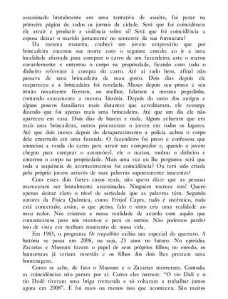 assassinado brutalmente em uma tentativa de assalto, foi parar na
primeira página de todos os jornais da cidade. Será que foi coincidência
ele atrair e produzir a violência sobre si? Será que foi coincidência a
esposa deixar o marido justamente no semestre da sua formatura?
Da mesma maneira, conheci um jovem empresário que por
brincadeira encenou sua morte com o seguinte enredo: ao ir a uma
localidade afastada para comprar o carro de um fazendeiro, este o matou
covardemente e enterrou o corpo na propriedade, ficando com todo o
dinheiro referente à compra do carro. Até aí tudo bem, afinal não
passava de uma brincadeira de mau gosto. Dois dias depois ele
reapareceu e a brincadeira foi revelada. Meses depois seu primo e seu
irmão novamente fizeram, ou melhor, falaram a mesma pegadinha,
contando exatamente a mesma história. Depois do susto dos amigos e
alguns poucos familiares mais distantes que acreditaram, ele ressurge
dizendo que foi apenas mais uma brincadeira. Até que um dia ele não
apareceu em casa. Dois dias de buscas e nada. Alguns acharam que era
mais uma brincadeira, outros procuraram o jovem em todos os lugares.
Até que dois meses depois do desaparecimento a polícia achou o corpo
dele enterrado em uma fazenda. O fazendeiro foi preso e confessou que
anunciou a venda do carro para atrair um comprador e, quando o jovem
chegou para comprar o automóvel, ele o matou, roubou o dinheiro e
enterrou o corpo na propriedade. Mais uma vez eu lhe pergunto: será que
toda a sequência de acontecimentos foi coincidência? Ou terá sido criada
pelo próprio jovem através de suas palavras supostamente inocentes?
Com esses dois fortes casos reais, não quero dizer que as pessoas
mereceram ser brutalmente assassinadas. Ninguém merece isso! Quero
apenas deixar claro o nível de seriedade que as palavras têm. Segundo
autores da Física Quântica, como Fritjof Capra, tudo é sistêmico, tudo
está conectado; assim, o que penso, falo e sinto cria uma realidade ao
meu redor. Nós criamos a nossa realidade de acordo com aquilo que
comunicamos para nós mesmos e para os outros. Não podemos perder
isso de vista em nenhum momento de nossa vida.
Em 1983, o programa Os trapalhões exibiu um especial do quarteto. A
história se passa em 2008, ou seja, 25 anos no futuro. No episódio,
Zacarias e Mussum fazem o papel de seus próprios filhos; no enredo, os
humoristas já teriam morrido e os filhos dos dois lhes prestam uma
homenagem.
Como se sabe, de fato o Mussum e o Zacarias morreram. Contudo,
as coincidências não param por aí. Como eles narram: “O tio Didi e o
tio Dedé tiveram uma briga tremenda e só voltaram a trabalhar juntos
agora em 2008”. E foi mais ou menos isso que aconteceu. São muitos
 