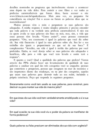 detalhes mostrados no programa que incrivelmente vieram a acontecer
anos depois na vida deles. Para assistir a esse filme e ver todas as
profecias autorrealizáveis que foram ditas, basta acessar o site
www.febracis.com.br/opoderdaacao. Mais uma vez, eu pergunto: foi
coincidência ou criação? Foi o acaso ou foram as palavras ditas que se
materializaram?
Muitas pessoas vêm a mim e perguntam se suas palavras são
adequadas. A minha resposta é muito simples: primeiro é preciso entender
que toda palavra é na verdade uma profecia autorrealizável. E não sou
eu quem avalia se suas palavras são boas ou más, mas, sim, a vida que
essas pessoas têm levado. “Como assim?”, essas pessoas costumam
perguntar. “Ora, seu casamento é igual às palavras que você diz sobre
ele. Sua vida financeira é igual às suas palavras sobre ela. Seu lar e seu
trabalho são iguais e proporcionais ao que sai de sua boca.” E
complemento: “Acredite, sua vida é igual à média das palavras por você
proferidas. Então, se você deseja saber se suas palavras são adequadas e
benéficas, olhe para a vida que você tem levado e assim terá a
resposta”.
E quanto a você? Qual a qualidade das palavras que profere? Vamos
através das PPSs abaixo fazer um levantamento da qualidade de suas
palavras e analisar em qual das três categorias você se enquadra: pessoas
que constróem e prosperam, pessoas que estagnam no mar da mesmice e
são impotentes diante das mudanças, ou na pior das categorias, aquelas
que usam suas palavras para destruir tudo ao seu redor, incluindo a
própria existência. Peço que responda às seguintes perguntas.
Sinceramente como você tem usado as suas palavras, para construir, para
destruir ou para manter sua vida do mesmo jeito?
Em que áreas da sua vida você tem verdadeiramente amaldiçoado a si e sua
vida?
Em qual ocasião na sua vida você viu o poder da palavra se manifestar de
forma poderosa?
Quais palavras ou falas precisam ser eliminadas de sua vida com urgência?
 