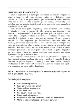 UM NOVO PADRÃO LINGUÍSTICO
Padrão linguístico é a repetição sistemática do mesmo conjunto de
palavras, frases e falas que dizemos audível e verbalmente, como
também as falas e os pensamentos que mentalizamos como verdades
sobre nós mesmos e sobre o mundo que nos rodeia. Obviamente, cada
indivíduo tem um padrão linguístico único que determina seus resultados e
a qualidade de sua vida.
Para mudar nosso padrão linguístico, temos inicialmente dois desafios.
O primeiro é cessar a torrente de falas negativas que impomos a nós
mesmos. O segundo desafio é impedir que essas palavras negativas que já
foram ditas e lançadas venham a aterrissar e acontecer em nossa vida,
trazendo à existência o que eram apenas palavras. E para cessar a
torrente de falas negativas que habitualmente lançamos sobre nós
mesmos, precisamos entender que a boca fala do que o coração está
cheio, ou seja, falamos sobre as nossas crenças internas e convicções mais
profundas. Por isso, vamos por um lado mudar nossas crenças e nossas
convicções profundas, e na outra ponta, vamos mudar o padrão linguístico
que não apenas reforça as crenças existentes como também cria novas,
dependendo do que e como se fala.
Esse primeiro desafio consiste em além de identificar o conjunto de
frases amaldiçoadoras, também, não mais repeti-las. O segundo desafio é
substituir o padrão linguístico antigo por um novo padrão corrigido,
aperfeiçoado e ultrapositivo. O exercício a seguir foi pensado para ajudá-
lo a conquistar um novo padrão linguístico.
Passo 1: Assinale os padrões linguísticos negativos que mais se parecem
com o que você fala ou pensa.
Padrão linguístico negativo
Nada dá certo para mim.
Tudo para mim é mais difícil.
Nunca acabo o que começo.
A vida não é fácil.
Não aguento mais essa vida.
Quero sumir, desaparecer.
Homens não prestam, são todos farinha do mesmo saco.
Mulheres são complicadas e difíceis de conviver.
 