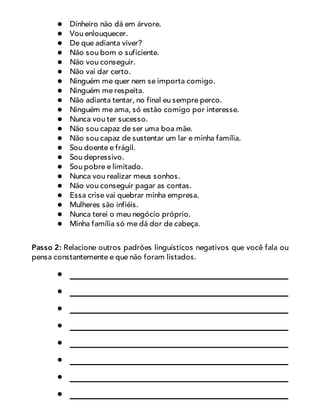 Dinheiro não dá em árvore.
Vou enlouquecer.
De que adianta viver?
Não sou bom o suficiente.
Não vou conseguir.
Não vai dar certo.
Ninguém me quer nem se importa comigo.
Ninguém me respeita.
Não adianta tentar, no final eu sempre perco.
Ninguém me ama, só estão comigo por interesse.
Nunca vou ter sucesso.
Não sou capaz de ser uma boa mãe.
Não sou capaz de sustentar um lar e minha família.
Sou doente e frágil.
Sou depressivo.
Sou pobre e limitado.
Nunca vou realizar meus sonhos.
Não vou conseguir pagar as contas.
Essa crise vai quebrar minha empresa.
Mulheres são infiéis.
Nunca terei o meu negócio próprio.
Minha família só me dá dor de cabeça.
Passo 2: Relacione outros padrões linguísticos negativos que você fala ou
pensa constantemente e que não foram listados.
 