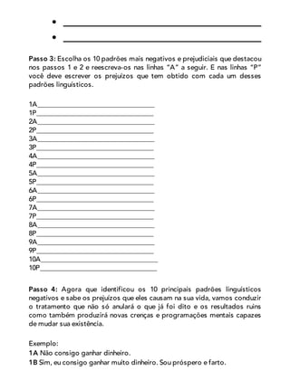 Passo 3: Escolha os 10 padrões mais negativos e prejudiciais que destacou
nos passos 1 e 2 e reescreva-os nas linhas “A” a seguir. E nas linhas “P”
você deve escrever os prejuízos que tem obtido com cada um desses
padrões linguísticos.
1A__________________________________
1P__________________________________
2A__________________________________
2P__________________________________
3A__________________________________
3P__________________________________
4A__________________________________
4P__________________________________
5A__________________________________
5P__________________________________
6A__________________________________
6P__________________________________
7A__________________________________
7P__________________________________
8A__________________________________
8P__________________________________
9A__________________________________
9P__________________________________
10A__________________________________
10P__________________________________
Passo 4: Agora que identificou os 10 principais padrões linguísticos
negativos e sabe os prejuízos que eles causam na sua vida, vamos conduzir
o tratamento que não só anulará o que já foi dito e os resultados ruins
como também produzirá novas crenças e programações mentais capazes
de mudar sua existência.
Exemplo:
1A Não consigo ganhar dinheiro.
1B Sim, eu consigo ganhar muito dinheiro. Sou próspero e farto.
 