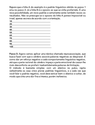 Repare que a linha A do exemplo é o padrão linguístico obtido no passo 1
e/ou no passo 2. Já a linha B é o oposto ao que se vinha proferindo. É uma
nova possibilidade, um novo padrão e certamente serão também novos os
resultados. Não se preocupe se o oposto da linha A parece impossível ou
irreal, apenas escreva de acordo com a orientação.
1B__________________________________
2B__________________________________
3B__________________________________
4B__________________________________
5B__________________________________
6B__________________________________
7B__________________________________
8B__________________________________
9B__________________________________
10B__________________________________
Passo 5: Agora vamos aplicar uma técnica chamada neuroassociação, que
busca fazer com que o cérebro associe palavras negativas ao desprazer. É
como dar um reforço negativo a cada comportamento linguístico negativo,
até que a parte racional do cérebro impeça a parte emocional de causar-lhe
mais desconforto ao proferir inadvertidamente palavras de limitação.
O método é bastante simples: com um elástico no pulso, repita
verbalmente os seus cinco piores padrões linguísticos, e a cada vez que
você falar o padrão negativo, você deve esticar bem o elástico e soltar, de
modo que sinta uma dor fina e intensa, porém inofensiva.
 
