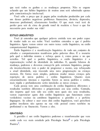 que terá todos os ganhos e as mudanças propostos. Não se engane
achando que um hábito linguístico de muitos anos será substituído apenas
pela conscientização intelectual.
Você sabe o preço que já pagou pelos resultados produzidos por cada
um desses padrões negativos: problemas financeiros, divórcio, depressão,
insucesso profissional, afastamento familiar. O que mais você terá de
perder para sair de cima do grande tonel de madeira e fazer o que for
necessário para mudar sua vida?
ESTILO LINGUÍSTICO
Você já entendeu que qualquer palavra emitida tem um poder capaz
de mudar tudo ao seu redor. Você também entendeu o que é padrão
linguístico. Agora vamos entrar em outro tema: estilo linguístico, ou estilo
comportamental linguístico.
Estilo linguístico é a manifestação linguística de todo um conjunto de
atitudes e comportamentos manifestos pelas palavras ditas. É a maneira
pela qual o indivíduo mostra e reforça quem é, como pensa e no que
acredita. Tal qual o padrão linguístico, o estilo linguístico é a
representação verbal da identidade do indivíduo. E, quando falamos de
mudança, podemos e devemos começá-la pela estrutura linguística, porque
ela invariavelmente tem o poder de programar a mente, seja reforçando
a atual identidade, seja trazendo uma nova programação ou crenças
mentais. De forma mais simples, podemos mudar nossas crenças pela
repetição de novos padrões e estilos linguísticos. Quanto mais
emocionalmente intensos e repetidos forem os novos padrões e estilos,
mais rápida e profundamente serão instaladas as novas crenças.
Cada pessoa tem uma combinação de estilos linguísticos diferentes e
resultados também diferentes e proporcionais aos seus estilos. Contudo,
não importa qual tem sido seu estilo nem quais são seus resultados,
vamos experenciar agora dois estilos linguísticos que funcionam como
verdadeiras vacinas ou antídotos linguísticos: a gratidão e a perfeita
linguagem. Ao adotar e usar esses dois estilos linguísticos, você perceberá
ganhos imedia​tos não apenas na sua vida pessoal como também na
profissional e na financeira. Vamos a eles.
GRATIDÃO
A gratidão é um estilo linguístico poderoso e transformador que vem
sendo cada vez mais estudado pela Psicologia Social4 e pela Psicologia
Positiva5.
 