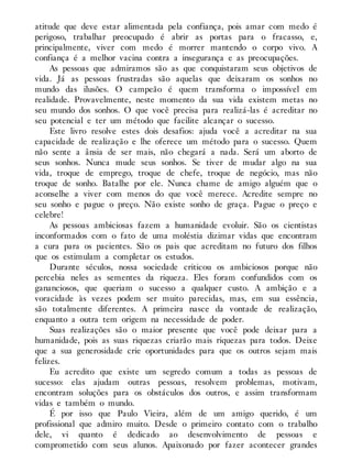 atitude que deve estar alimentada pela confiança, pois amar com medo é
perigoso, trabalhar preocupado é abrir as portas para o fracasso, e,
principalmente, viver com medo é morrer mantendo o corpo vivo. A
confiança é a melhor vacina contra a insegurança e as preocupações.
As pessoas que admiramos são as que conquistaram seus objetivos de
vida. Já as pessoas frustradas são aquelas que deixaram os sonhos no
mundo das ilusões. O campeão é quem transforma o impossível em
realidade. Provavelmente, neste momento da sua vida existem metas no
seu mundo dos sonhos. O que você precisa para realizá-las é acreditar no
seu potencial e ter um método que facilite alcançar o sucesso.
Este livro resolve estes dois desafios: ajuda você a acreditar na sua
capacidade de realização e lhe oferece um método para o sucesso. Quem
não sente a ânsia de ser mais, não chegará a nada. Será um aborto de
seus sonhos. Nunca mude seus sonhos. Se tiver de mudar algo na sua
vida, troque de emprego, troque de chefe, troque de negócio, mas não
troque de sonho. Batalhe por ele. Nunca chame de amigo alguém que o
aconselhe a viver com menos do que você merece. Acredite sempre no
seu sonho e pague o preço. Não existe sonho de graça. Pague o preço e
celebre!
As pessoas ambiciosas fazem a humanidade evoluir. São os cientistas
inconformados com o fato de uma moléstia dizimar vidas que encontram
a cura para os pacientes. São os pais que acreditam no futuro dos filhos
que os estimulam a completar os estudos.
Durante séculos, nossa sociedade criticou os ambiciosos porque não
percebia neles as sementes da riqueza. Eles foram confundidos com os
gananciosos, que queriam o sucesso a qualquer custo. A ambição e a
voracidade às vezes podem ser muito parecidas, mas, em sua essência,
são totalmente diferentes. A primeira nasce da vontade de realização,
enquanto a outra tem origem na necessidade de poder.
Suas realizações são o maior presente que você pode deixar para a
humanidade, pois as suas riquezas criarão mais riquezas para todos. Deixe
que a sua generosidade crie oportunidades para que os outros sejam mais
felizes.
Eu acredito que existe um segredo comum a todas as pessoas de
sucesso: elas ajudam outras pessoas, resolvem problemas, motivam,
encontram soluções para os obstáculos dos outros, e assim transformam
vidas e também o mundo.
É por isso que Paulo Vieira, além de um amigo querido, é um
profissional que admiro muito. Desde o primeiro contato com o trabalho
dele, vi quanto é dedicado ao desenvolvimento de pessoas e
comprometido com seus alunos. Apaixonado por fazer acontecer grandes
 