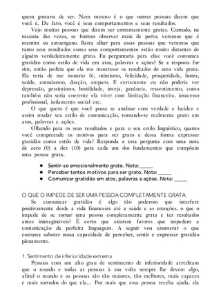 quem gostaria de ser. Nem mesmo é o que outras pessoas dizem que
você é. De fato, você é seus comportamentos e seus resultados.
Vejo muitas pessoas que dizem ser extremamente gratas. Contudo, na
maioria das vezes, se formos observar mais de perto, veremos que é
mentira ou autoengano. Basta olhar para essas pessoas que veremos que
tanto seus resultados como seus comportamentos estão muito distantes de
alguém verdadeiramente grato. Eu perguntaria para elas: você comunica
gratidão como estilo de vida em atos, palavras e ações? Se a resposta for
sim, então pediria que ela me mostrasse os resultados de uma vida grata.
Ela teria de me mostrar fé, otimismo, felicidade, prosperidade, honra,
saúde, entusiasmo, doação, amparo. E certamente eu não poderia ver
depressão, pessimismo, hostilidade, inveja, ganância, ressentimento, como
também não seria coerente ela viver com limitação financeira, insucesso
profissional, isolamento social etc.
O que quero é que você possa se analisar com verdade e lucidez e
assim mudar seu estilo de comunicação, tornando-se realmente grato em
atos, palavras e ações.
Olhando para os seus resultados e para o seu estilo linguístico, quanto
você compreende os motivos para ser grato e dessa forma expressar
gratidão como estilo de vida? Responda a esta pergunta com uma nota
de zero (0) a dez (10) para cada um dos fundamentos que compõem
uma pessoa grata.
Sentir-se emocionalmente grato. Nota: _____
Perceber tantos motivos para ser grato. Nota: _____
Comunicar gratidão em atos, palavras e ações. Nota: _____
O QUE O IMPEDE DE SER UMA PESSOA COMPLETAMENTE GRATA
Se comunicar gratidão é algo tão poderoso que interfere
positivamente desde a vida financeira até a saúde e as emoções, o que o
impede de se tornar uma pessoa completamente grata e ter resultados
antes inimagináveis? É certo que existem fatores que impedem a
comunicação da perfeita linguagem. A seguir vou enumerar o que
costuma sabotar nossa capacidade de perceber, sentir e expressar gratidão
plenamente.
1. Sentimento de inferioridade extrema
Pessoas com um alto grau de sentimento de inferioridade acreditam
que o mundo e todas as pessoas à sua volta sempre lhe devem algo,
afinal o mundo e as pessoas são tão maiores, tão melhores, mais capazes
e mais sortudos do que ela… Por mais que essa pessoa receba ajuda, ela
 