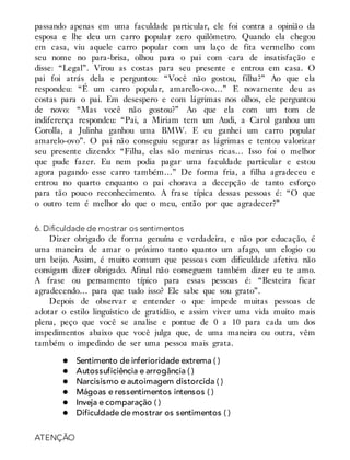 passando apenas em uma faculdade particular, ele foi contra a opinião da
esposa e lhe deu um carro popular zero quilômetro. Quando ela chegou
em casa, viu aquele carro popular com um laço de fita vermelho com
seu nome no para-brisa, olhou para o pai com cara de insatisfação e
disse: “Legal”. Virou as costas para seu presente e entrou em casa. O
pai foi atrás dela e perguntou: “Você não gostou, filha?” Ao que ela
respondeu: “É um carro popular, amarelo-ovo…” E novamente deu as
costas para o pai. Em desespero e com lágrimas nos olhos, ele perguntou
de novo: “Mas você não gostou?” Ao que ela com um tom de
indiferença respondeu: “Pai, a Miriam tem um Audi, a Carol ganhou um
Corolla, a Julinha ganhou uma BMW. E eu ganhei um carro popular
amarelo-ovo”. O pai não conseguiu segurar as lágrimas e tentou valorizar
seu presente dizendo: “Filha, elas são meninas ricas… Isso foi o melhor
que pude fazer. Eu nem podia pagar uma faculdade particular e estou
agora pagando esse carro também…” De forma fria, a filha agradeceu e
entrou no quarto enquanto o pai chorava a decepção de tanto esforço
para tão pouco reconhecimento. A frase típica dessas pessoas é: “O que
o outro tem é melhor do que o meu, então por que agradecer?”
6. Dificuldade de mostrar os sentimentos
Dizer obrigado de forma genuína e verdadeira, e não por educação, é
uma maneira de amar o próximo tanto quanto um afago, um elogio ou
um beijo. Assim, é muito comum que pessoas com dificuldade afetiva não
consigam dizer obrigado. Afinal não conseguem também dizer eu te amo.
A frase ou pensamento típico para essas pessoas é: “Besteira ficar
agradecendo… para que tudo isso? Ele sabe que sou grato”.
Depois de observar e entender o que impede muitas pessoas de
adotar o estilo linguístico de gratidão, e assim viver uma vida muito mais
plena, peço que você se analise e pontue de 0 a 10 para cada um dos
impedimentos abaixo que você julga que, de uma maneira ou outra, vêm
também o impedindo de ser uma pessoa mais grata.
Sentimento de inferioridade extrema ( )
Autossuficiência e arrogância ( )
Narcisismo e autoimagem distorcida ( )
Mágoas e ressentimentos intensos ( )
Inveja e comparação ( )
Dificuldade de mostrar os sentimentos ( )
ATENÇÃO
 