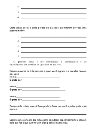 2.
3.
4.
5.
Grato pelas dores e pelas perdas do passado que fizeram de você uma
pessoa melhor.
1.
2.
3.
4.
5.
O próximo passo é dar continuidade à comunicação e ao
entendimento dos motivos de gratidão na sua vida.
Escreva o nome de três pessoas a quem você é grato e o que elas fizeram
por você
Nome:______________________________________
É grato por:______________________________________
Nome:______________________________________
É grato por:______________________________________
Nome:______________________________________
É grato por:______________________________________
Escreva três coisas que só Deus poderia fazer por você e pelas quais você
é grato.
Escreva uma carta de dez linhas para agradecer especificamente a alguém
pelo que fez e que culminou em algo positivo na sua vida.
 