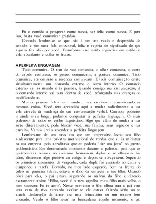 Eu o convido a prosperar como nunca, ser feliz como nunca. E para
isso, basta você comunicar gratidão.
Contudo, lembre-se de que não é um ato vazio e desprovido de
sentido, e sim uma fala emocional, feliz e repleta de significado de que
alguém fez algo por você. Transforme esse estilo linguístico em estilo de
vida abundante e colha os frutos.
A PERFEITA LINGUAGEM
Tudo comunica. O tom de voz comunica, o olhar comunica, o corte
do cabelo comunica, os gestos comunicam, a postura comunica. Tudo
comunica, até omissão e ausência comunicam. E toda comunicação emite
simultaneamente um comando externo e outro interno. O comando
externo vai ao mundo e às pessoas, levando consigo sua comunicação; já
o comando interno vai para dentro de você, reforçando suas crenças ou
modificando-as.
Muitas pessoas falam em mudar, mas continuam comunicando as
mesmas coisas. Você tem aprendido aqui a mudar radicalmente a sua
vida através da mudança de sua comunicação verbal. Contudo, podemos
ir ainda mais longe, podemos conquistar a perfeita linguagem. O mais
poderoso de todos os estilos linguísticos. Algo que além de mudar a sua
sorte (literalmente), pode blindar você, sua família, seus negócios e sua
carreira. Vamos então aprender a perfeita linguagem.
Lembro-me de um caso em que um empresário levou seu filho
adolescente para uma palestra motivacional de vendas que eu ia ministrar
na sua empresa, pois acreditava que eu poderia “dar um jeito” no garoto
problemático. Em determinado momento durante a palestra, pedi que as
quatrocentas pessoas no auditório formassem duplas e se olhassem nos
olhos, dissessem algo positivo ao colega e depois se abraçassem. Superado
os primeiros momentos de vergonha, cada dupla foi entrando no clima e
cumprindo a tarefa. Contudo, no meu lado esquerdo, bem na frente do
palco na primeira fileira, estava o dono da empresa e seu filho. Quando
olhei para eles, o pai estava segurando os ombros do filho e dizendo
exatamente assim: “Filho, você é o meu orgulho, meu filho mais velho, o
meu sucessor. Eu te amo”. Nesse momento o filho olhou para o pai com
uma cara de riso, tentando avaliar se ele estava falando sério ou se
aquela declaração de amor era uma brincadeira ou um roteiro bem
ensaiado. Vendo o filho levar na brincadeira aquele momento, o pai
 