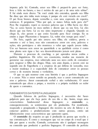 imposta pela lei. Contudo, amar seu filho é prepará-lo para ser forte,
livre e feliz no futuro, e isso é mérito de um pai e de uma mãe sábios”.
E fui ainda mais direto: “Se você ainda não entendeu, quando seu filho
lhe disse que não tinha mais tempo, é porque ele está viciado em crack”.
O pai ficou branco, depois vermelho e, com uma expressão de espanto,
sentou-se. E perguntou: “Mas por quê, se nunca faltou nada para ele?”
Para lhe responder, repeti as mesmas palavras que o filho havia me dito:
“Lá, os caras batem no meu ombro e dizem que eu sou fera. Lá eles
dizem que sou forte. Lá eu me sinto importante e elogiado. Quando eu
chego lá, eles param o que estão fazendo para ficar comigo. Eu os
ensino a jogar Playstation e basquete. Lá, todos têm tempo para mim”.
De fato, aquele pai não amava seu filho; ele cuidava, provia o
sustento e até o luxo, mas não comunicava amor em atos, palavras e
ações, não participava e não mostrava o valor que aquele jovem tinha.
Um ser humano sem amor na quantidade e na qualidade certas é como
uma planta sem água e luz: seu desenvolvimento jamais será pleno.
Durante o processo de coaching, o pai aprendeu novos estilos e
padrões linguísticos. Ele refez seu casamento, mudou sua maneira de
gerenciar sua empresa, mas sobretudo usou seu novo estilo de comunicar
para resgatar o filho das drogas. Hoje, seis anos depois, o jovem está no
segundo ano de Engenharia e a empresa do pai dobrou de tamanho, mas
a maior mudança é a capacidade dele de comunicar amor às pessoas
certas e de maneira intensa e verdadeira.
O que eu quis mostrar com essa história é que a perfeita linguagem
é o amor. Não o amor sentido ou pensado, mas o amor comunicado em
atos e palavras. Amor comunicado verbal e não verbalmente. O amor
comunicado que altera a psique, a matéria e a própria realidade ao redor
de quem o comunica.
FUNDAMENTOS DA PERFEITA LINGUAGEM
Quando falamos da perfeita linguagem, é necessário dar bases
palpáveis para que ela faça parte do seu dia a dia. Assim, trago uma
característica fundamental dessa linguagem: o conteúdo e,
consequentemente, os sentimentos por ele produzidos. Fui modelando,
mapeando e pesquisando a linguagem dos mestres na arte de liderar e se
conectar positiva e produtivamente com outras pessoas, então uni
didaticamente essas características que apresento agora.
O conteúdo diz respeito ao que é produzido na pessoa que recebe a
sua comunicação. É como a mensagem que vai no corpo de e-mail que é
lida por quem a recebe. Contudo, certamente não é qualquer mensagem
ou conteúdo que produzirá a perfeita linguagem. O conteúdo da perfeita
 