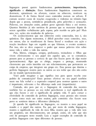 linguagem possui quatro fundamentos: pertencimento, importância,
significado e distinção. Esses fundamentos linguísticos constroem ou
destroem, aproximam ou afastam, curam ou adoecem, motivam ou
desmotivam. E de forma literal esses conteúdos matam ou salvam. É
comum ocorrer casos de reações exageradas e violentas no trânsito logo
depois que a pessoa, sentindo-se prejudicada, grita palavrões e acusações.
Palavras, em situações assim, podem gerar agressão física e até mortes.
Quantas histórias já não ouvimos de pessoas que se mataram depois de
serem agredidas verbalmente pela esposa, pelo marido ou pelo pai? Mais
uma vez, ações são resultados de palavras.
Os acontecimentos que nos sobrevêm estão conectados, isto é, são
quânticos. Em alguns momentos, é difícil perceber essas conexões, mas,
em outros, elas se manifestam de forma literal e resultam em ação e
reação imediatas: logo em seguida ao que falamos, o evento acontece.
Por isso, não se deve esquecer o poder que nossas palavras têm sobre
nossa vida e sobre a vida dos outros.
Pais, líderes, cônjuges, amigos, professores, treinadores e filhos que
vivem efetivamente o seu papel são aqueles que, ao se comunicar,
passam para as pessoas a certeza de que elas fazem parte de algo maior
(pertencimento). Algo que as abriga, ampara e protege, mostrando
claramente que estão inseridas em um relacionamento, que pertencem ao
corpo da empresa, que integram um grupo etc. Essa pessoa que domina a
perfeita linguagem mostra para os outros ao seu redor que eles não estão
sós no mundo (pertencimento).
Você pode imaginar o que significa isso para quem recebe esse
padrão de comunicação? Essas pessoas efetivas no seu papel também
usam sua fala verbal e a expressão corporal para mostrar quanto o outro
é importante, relevante e faz diferença onde está (importância).
Contudo, não para por aí, a linguagem de conteúdo dos mestres
também faz as pessoas ao seu redor perceberem o real significado do
que elas fazem e até o significado da própria vida. E para coroar a
efetividade do conteúdo da perfeita linguagem, essas pessoas não tratam
o outro como mais um entre muitos, pelo contrário: elas fazem seus
pares se sentirem únicos e diferentes (distinção).
Já quando há significado na linguagem, eu mostro o meu papel no
mundo e o papel dos outros. Eu, pai, por meio da minha linguagem,
mostro o significado da vida do meu filho, mostro que a vida dele tem
um propósito, um direcionamento, um porquê, assim, ele sabe que não
está de passagem neste mundo. Leia a seguir exemplos de conteúdo da
perfeita linguagem com tipos diferentes de pessoas.
 