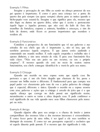 Exemplo 1: Filhos
Imagine a percepção de um filho ao sentir no abraço protetor do seu
pai quanto é importante. E como é para uma criança ter a porta do
quarto dos pais sempre (ou quase sempre) aberta para as noites quando o
bicho-papão vem assustá-la. Imagine o que significa para ela, mesmo que
não fique ou durma no quarto deles, saber que é aceita e pertencente
àquele lugar e àquelas pessoas; que não está do lado de fora das
muralhas da fortaleza, exposta a animais, bandidos e ameaças, e sim do
lado de dentro, onde ficam as pessoas importantes que mandam e
residem ali.
Exemplo 2: Funcionários
Considere a perspectiva de um funcionário que vê nas palavras e nas
atitudes do seu chefe que ele é importante e, não só isso, que ele
também pertence àquela empresa. E que juntos estão ajudando e
construindo um mundo melhor. E todo aquele empenho e trabalho não é
apenas dinheiro, e sim uma missão de vida. E para esse funcionário fica
tudo claro: “Não sou um peão ou um recurso, eu sou a própria
empresa”. E mesmo quando ele está no meio de muitos outros
funcionários, seu chefe consegue identificá-lo e tratá-lo pelo seu nome.
Exemplo 3: Cônjuge
Quando um marido ou uma esposa sente que aquela casa lhe
pertence e que é um elo forte daquilo que chamam de lar, passa a
emanar um brilho maior e diferente. É fundamental para que cumpra seu
papel poder ver claramente pelo tom de voz e pelas palavras do cônjuge
que é especial, diferente e único. Quando o marido ou a esposa mostra
com atos, palavras e ações que o cônjuge é amado do jeito que é e que
aquela aliança que carrega no dedo possui um significado maior,
naturalmente o outro se torna a alma daquela casa. E pode confirmar o
real significado da sua vida quando ouve seus filhos chamarem pelo nome:
pai ou mãe.
Exemplo 4: Amigo
Quando alguém olha para seu amigo e o chama de irmão e juntos
compartilham das mesmas falas e dos mesmos interesses é extraordinário.
É como fazer parte de uma tribo, é ser igual a ele mas também se
distinguir do restante. É como ter um passaporte especial e exclusivo que
só aquela dinastia pode possuir. É o mesmo que dar significado à vida.
 
