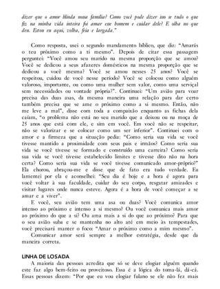dizer que o amor blinda nossa família? Como você pode dizer isso se tudo o que
fiz na minha vida inteira foi amar esse homem e cuidar dele? E olha no que
deu. Estou eu aqui, velha, feia e largada.”
Como resposta, usei o segundo mandamento bíblico, que diz: “Amarás
o teu próximo como a ti mesmo”. Depois de citar essa passagem
perguntei: “Você amou seu marido na mesma proporção que se amou?
Você se dedicou a seus afazeres domésticos na mesma proporção que se
dedicou a você mesma? Você se amou nesses 25 anos? Você se
respeitou, cuidou de você nesse período? Você se colocou como alguém
valoroso, importante, ou como uma mulher sem valor, como uma serviçal
sem necessidades ou vontade própria?”. Continuei: “Um avião para voar
precisa das duas asas, da mesma maneira uma relação para dar certo
também precisa que se ame o próximo como a si mesmo. Então, não
me leve a mal”, disse com toda a compaixão enquanto as fichas dela
caíam, “o problema não está no seu marido que a deixou ou na moça de
25 anos que está com ele, e sim em você. Em você não se respeitar,
não se valorizar e se colocar como um ser inferior”. Continuei com o
amor e a firmeza que a situação pedia: “Como seria sua vida se você
tivesse mantido a proximidade com seus pais e irmãos? Como seria sua
vida se você tivesse se formado e construído uma carreira? Como seria
sua vida se você tivesse estabelecido limites e tivesse dito não na hora
certa? Como seria sua vida se você tivesse comunicado amor-próprio?”
Ela chorou, abraçou-me e disse que de fato era tudo verdade. Eu
lamentei por ela e aconselhei: “Seu dia é hoje e a hora é agora para
você voltar à sua faculdade, cuidar do seu corpo, resgatar amizades e
visitar lugares onde nunca esteve. Agora é a hora de você começar a se
amar e a viver”.
E você, seu avião tem uma asa ou duas? Você comunica amor
intenso ao próximo e intenso a si mesmo? Ou você comunica mais amor
ao próximo do que a si? Ou ama mais a si do que ao próximo? Para que
o seu avião suba e se mantenha no alto até em meio às tempestades,
você precisará manter o foco: “Amar o próximo como a mim mesmo”.
Comunicar amor será sempre a melhor estratégia, desde que da
maneira correta.
LINHA DE LOSADA
A maioria das pessoas acredita que só se deve elogiar alguém quando
este faz algo bem-feito ou proveitoso. Essa é a lógica do toma-lá, dá-cá.
Essas pessoas dizem: “Por que eu vou elogiar fulano se ele não fez mais
 