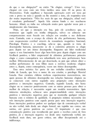 do que a sua obrigação?” ou então “Se elogiar, estraga”. Uma vez,
cheguei em casa com um feito inédito: uma nota 10 na prova de
Matemática. Todo orgulhoso e buscando aprovação corri até meu pai
com a prova na mão e quando eu lhe mostrei a nota, ele respondeu sem
dar muita importância: “Não fez mais do que sua obrigação, afinal você
é estudante profissional”. Aquela fala entrou fundo e me machucou
bastante. Afinal, eu tinha me esforçado muito para agradar meus pais e
simplesmente não funcionou.
Hoje, sei que a intenção era boa, pois ele acreditava que, se
mostrasse que aquilo era minha obrigação, talvez eu adotasse um
comportamento mais focado em relação aos estudos e me dedicasse
mais. Contudo, com o avanço da ciência da alta performance humana,
com mapeamento cerebral através da ressonância magnética funcional,
Psicologia Positiva e o coaching, sabe-se que, quando se trata de
desempenho humano, justamente se dá o contrário: primeiro se elogia
para depois ter um ótimo desempenho. Enquanto um líder tradicional
espera o seu funcionário fazer algo bem-feito para depois elogiar com um
feedback positivo, o líder empresarial de altíssima performance primeiro
elogia e como consequência seu subordinado tem uma performance bem
melhor. Diferentemente de um pai desavisado, os pais que sabem obter a
melhor performance de seus filhos usam a métrica moderna: elogiam
antes e, depois, como consequência, veem um ótimo desempenho.
Essa nova métrica faz parte de um trabalho científico intitulado
Linha de Losada, que leva o nome do seu criador, o psicólogo Marcial
Losada. Esse cientista chileno realizou experimentos matemáticos, nos
quais pessoas de altíssimo desempenho nas relações humanas elogiam ou
se conectam com outras seguindo uma proporção entre interações
positivas e interações negativas. Contudo, segundo Losada, não basta
elogiar ou se conectar positivamente com as outras pessoas para obter o
melhor da relação, é necessário seguir um modelo matemático. Após
inúmeras simulações, achou-se uma proporcionalidade entre interações
positivas e interações negativas para que se mantenha qualquer relação
humana com o mínimo de qualidade. A proporção mínima necessária são
três interações positivas com aquela pessoa para uma interação negativa.
Essas interações positivas podem ser qualquer tipo de comunicação verbal
ou não verbal, indo desde um elogio formal, um tapinha nas costas, um
sorriso, até gestos positivos ou cartas. O importante é que essa
comunicação positiva seja reconhecida por quem a recebeu como de fato
positiva. Já a interação negativa vai desde uma reprimenda verbal, um
feedback mais duro, um gesto crítico, um olhar decepcionado até a
indiferença.
 
