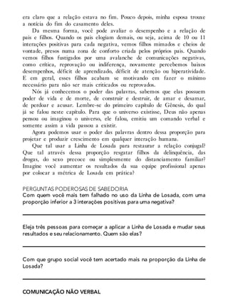 era claro que a relação estava no fim. Pouco depois, minha esposa trouxe
a notícia do fim do casamento deles.
Da mesma forma, você pode avaliar o desempenho e a relação de
pais e filhos. Quando os pais elogiam demais, ou seja, acima de 10 ou 11
interações positivas para cada negativa, vemos filhos mimados e cheios de
vontade, presos numa zona de conforto criada pelos próprios pais. Quando
vemos filhos fustigados por uma avalanche de comunicações negativas,
como crítica, reprovação ou indiferença, novamente percebemos baixos
desempenhos, déficit de aprendizado, déficit de atenção ou hiperatividade.
E em geral, esses filhos acabam se motivando em fazer o mínimo
necessário para não ser mais criticados ou reprovados.
Nós já conhecemos o poder das palavras, sabemos que elas possuem
poder de vida e de morte, de construir e destruir, de amar e desamar,
de perdoar e acusar. Lembre-se do primeiro capítulo de Gênesis, do qual
já se falou neste capítulo. Para que o universo existisse, Deus não apenas
pensou ou imaginou o universo, ele falou, emitiu um comando verbal e
somente assim a vida passou a existir.
Agora podemos usar o poder das palavras dentro dessa proporção para
projetar e produzir crescimento em qualquer interação humana.
Que tal usar a Linha de Losada para restaurar a relação conjugal?
Que tal através dessa proporção resgatar filhos da delinquência, das
drogas, do sexo precoce ou simplesmente do distanciamento familiar?
Imagine você aumentar os resultados da sua equipe profissional apenas
por colocar a métrica de Losada em prática?
PERGUNTAS PODEROSAS DE SABEDORIA
Com quem você mais tem falhado no uso da Linha de Losada, com uma
proporção inferior a 3 interações positivas para uma negativa?
Eleja três pessoas para começar a aplicar a Linha de Losada e mudar seus
resultados e seu relacionamento. Quem são elas?
Com que grupo social você tem acertado mais na proporção da Linha de
Losada?
COMUNICAÇÃO NÃO VERBAL
 