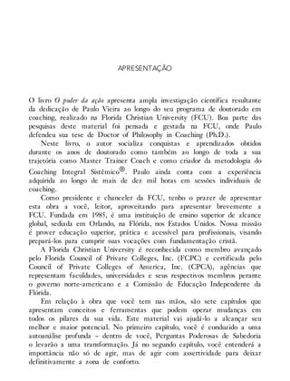 APRESENTAÇÃO
O livro O poder da ação apresenta ampla investigação científica resultante
da dedicação de Paulo Vieira ao longo do seu programa de doutorado em
coaching, realizado na Florida Christian University (FCU). Boa parte das
pesquisas deste material foi pensada e gestada na FCU, onde Paulo
defendeu sua tese de Doctor of Philosophy in Coaching (Ph.D.).
Neste livro, o autor socializa conquistas e aprendizados obtidos
durante os anos de doutorado como também ao longo de toda a sua
trajetória como Master Trainer Coach e como criador da metodologia do
Coaching Integral Sistêmico®. Paulo ainda conta com a experiência
adquirida ao longo de mais de dez mil horas em sessões individuais de
coaching.
Como presidente e chanceler da FCU, tenho o prazer de apresentar
esta obra a você, leitor, aproveitando para apresentar brevemente a
FCU. Fundada em 1985, é uma instituição de ensino superior de alcance
global, sediada em Orlando, na Flórida, nos Estados Unidos. Nossa missão
é prover educação superior, prática e acessível para profissionais, visando
prepará-los para cumprir suas vocações com fundamentação cristã.
A Florida Christian University é reconhecida como membro avançado
pelo Florida Council of Private Colleges, Inc. (FCPC) e certificada pelo
Council of Private Colleges of America, Inc. (CPCA), agências que
representam faculdades, universidades e seus respectivos membros perante
o governo norte-americano e a Comissão de Educação Independente da
Flórida.
Em relação à obra que você tem nas mãos, são sete capítulos que
apresentam conceitos e ferramentas que podem operar mudanças em
todos os pilares da sua vida. Este material vai ajudá-lo a alcançar seu
melhor e maior potencial. No primeiro capítulo, você é conduzido a uma
autoanálise profunda – dentro de você, Perguntas Poderosas de Sabedoria
o levarão a uma transformação. Já no segundo capítulo, você entenderá a
importância não só de agir, mas de agir com assertividade para deixar
definitivamente a zona de conforto.
 