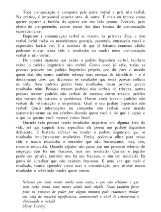 Toda comunicação é composta pela parte verbal e pela não verbal.
Na prática, é impossível separar uma da outra. É mais ou menos como
querer separar a farinha do açúcar em um bolo pronto. Contudo, para
efeito de compreensão, vamos tratar das duas formas de comunicação
separadamente.
Enquanto a comunicação verbal se resume às palavras ditas, a não
verbal inclui todos os maneirismos gestuais, posturais, entonação vocal e
expressões faciais etc. E a máxima de que já falamos continua válida:
podemos mudar nossa vida e resultados ao mudar nossa comunicação
verbal e não verbal.
Da mesma maneira que existe o padrão linguístico verbal, também
existe o padrão linguístico não verbal. Como você já sabe, todas as
pessoas possuem um padrão linguístico próprio, que diz para o mundo
quem elas são, como também reforça suas crenças de identidade – e é
diretamente disso que decorrem os resultados que essas pessoas colhem
na vida. Bons padrões geram bons resultados, maus padrões geram
resultados ruins. Pessoas trazem padrões não verbais de tristeza, outras
pessoas trazem padrões não verbais de sucesso, outros trazem padrões
não verbais de estresse e problemas. Outros ainda trazem padrões não
verbais de vitimização e impotência. Qual o seu padrão linguístico não
verbal? Quais informações ou comandos não verbais você manda
sistematicamente ao seu cérebro dizendo quem você é, do que é capaz e
o que ou quanto você merece coisas boas?
Quando vejo pessoas tendo resultados negativos em alguma área da
vida, sei que naquela área específica ela possui um padrão linguístico
deficiente. E bastaria refazer ou mudar o padrão linguístico que os
resultados imediatamente mudariam. Então, podemos olhar para nossa
vida e nossos resultados e entender que não fracassamos, mas, sim,
tivemos resultados. Quando alguém não passa em um processo seletivo de
emprego, não foi um fracasso, mas um resultado. Quando o jogador
perde um pênalti, também não foi um fracasso, e sim um resultado. Eu
gosto de acreditar que não existem fracassos. E uma vez que tudo é
resultado, vamos aprender como usar a comunicação para mudar nossos
resultados e sobretudo mudar quem somos.
Sabemos que nossa mente muda nosso corpo, o que não sabíamos é que
nosso corpo muda nossa mente ainda mais rápido. Como também fazer
poses ou posturas de poder por alguns minutos pode realmente mudar
sua vida de maneira significativa, aumentando o nível de testosterona e
diminuindo o cortisol.
(Amy Cuddy)
 