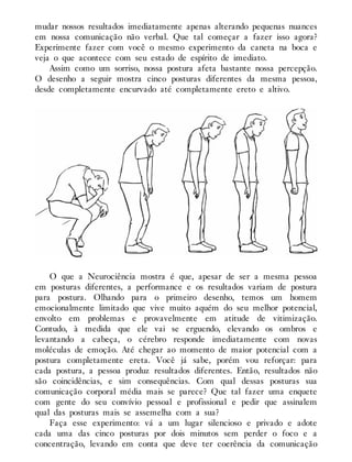 mudar nossos resultados imediatamente apenas alterando pequenas nuances
em nossa comunicação não verbal. Que tal começar a fazer isso agora?
Experimente fazer com você o mesmo experimento da caneta na boca e
veja o que acontece com seu estado de espírito de imediato.
Assim como um sorriso, nossa postura afeta bastante nossa percepção.
O desenho a seguir mostra cinco posturas diferentes da mesma pessoa,
desde completamente encurvado até completamente ereto e altivo.
O que a Neurociência mostra é que, apesar de ser a mesma pessoa
em posturas diferentes, a performance e os resultados variam de postura
para postura. Olhando para o primeiro desenho, temos um homem
emocionalmente limitado que vive muito aquém do seu melhor potencial,
envolto em problemas e provavelmente em atitude de vitimização.
Contudo, à medida que ele vai se erguendo, elevando os ombros e
levantando a cabeça, o cérebro responde imediatamente com novas
moléculas de emoção. Até chegar ao momento de maior potencial com a
postura completamente ereta. Você já sabe, porém vou reforçar: para
cada postura, a pessoa produz resultados diferentes. Então, resultados não
são coincidências, e sim consequências. Com qual dessas posturas sua
comunicação corporal média mais se parece? Que tal fazer uma enquete
com gente do seu convívio pessoal e profissional e pedir que assinalem
qual das posturas mais se assemelha com a sua?
Faça esse experimento: vá a um lugar silencioso e privado e adote
cada uma das cinco posturas por dois minutos sem perder o foco e a
concentração, levando em conta que deve ter coerência da comunicação
 