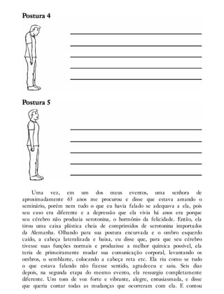 Uma vez, em um dos meus eventos, uma senhora de
aproximadamente 65 anos me procurou e disse que estava amando o
seminário, porém nem tudo o que eu havia falado se adequava a ela, pois
seu caso era diferente e a depressão que ela vivia há anos era porque
seu cérebro não produzia serotonina, o hormônio da felicidade. Então, ela
tirou uma caixa plástica cheia de comprimidos de serotonina importados
da Alemanha. Olhando para sua postura encurvada e o ombro esquerdo
caído, a cabeça lateralizada e baixa, eu disse que, para que seu cérebro
tivesse suas funções normais e produzisse a melhor química possível, ela
teria de primeiramente mudar sua comunicação corporal, levantando os
ombros, o semblante, colocando a cabeça reta etc. Ela riu como se tudo
o que estava falando não fizesse sentido, agradeceu e saiu. Seis dias
depois, na segunda etapa do mesmo evento, ela ressurgiu completamente
diferente. Um tom de voz forte e vibrante, alegre, entusiasmada, e disse
que queria contar todas as mudanças que ocorreram com ela. E contou
 