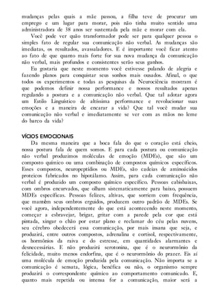 mudanças pelas quais a mãe passou, a filha teve de procurar um
emprego e um lugar para morar, pois não tinha muito sentido uma
administradora de 38 anos ser sustentada pela mãe e morar com ela.
Você pode ver quão transformador pode ser para qualquer pessoa o
simples fato de regular sua comunicação não verbal. As mudanças são
imediatas, os resultados, avassaladores. E é importante você ficar atento
ao fato de que quanto mais forte for sua nova mudança da comunicação
não verbal, mais profundos e consistentes serão seus ganhos.
Eu gostaria que neste momento você estivesse pulando de alegria e
fazendo planos para conquistar seus sonhos mais ousados. Afinal, o que
todos os experimentos e todas as pesquisas da Neurociência mostram é
que podemos definir nossa performance e nossos resultados apenas
regulando a postura e a comunicação não verbal. Que tal adotar agora
um Estilo Linguístico de altíssima performance e revolucionar suas
emoções e a maneira de encarar a vida? Que tal você mudar sua
comunicação não verbal e imediatamente se ver com as mãos no leme
do barco da vida?
VÍCIOS EMOCIONAIS
Da mesma maneira que a boca fala do que o coração está cheio,
nossa postura fala de quem somos. E para cada postura ou comunicação
não verbal produzimos moléculas de emoção (MDEs), que são um
composto químico ou uma combinação de compostos químicos específicos.
Esses compostos, neuropeptídios ou MDEs, são cadeias de aminoácidos
proteicos fabricados no hipotálamo. Assim, para cada comunicação não
verbal é produzido um composto químico específico. Pessoas cabisbaixas,
com ombros encurvados, que olham sistematicamente para baixo, possuem
MDEs específicas. Pessoas felizes, altivas, que sorriem com frequência,
que mantêm seus ombros erguidos, produzem outro padrão de MDEs. Se
você agora, independentemente do que está acontecendo neste momento,
começar a esbravejar, brigar, gritar com a parede pela cor que está
pintada, xingar o chão por estar plano e reclamar do céu pelas nuvens,
seu cérebro obedecerá essa comunicação, por mais insana que seja, e
produzirá, entre outros compostos, adrenalina e cortisol, respectivamente,
os hormônios da raiva e do estresse, em quantidades alarmantes e
desnecessárias. E não produzirá serotonina, que é o neurormônio da
felicidade, muito menos endorfina, que é o neurormônio do prazer. Eis aí
uma molécula de emoção produzida pela comunicação. Não importa se a
comunicação é sensata, lógica, benéfica ou não, o organismo sempre
produzirá o correspondente químico ao comportamento comunicado. E,
quanto mais repetida ou intensa for a comunicação, maior será a
 