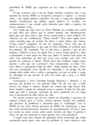 quantidade de MDEs que vaguearão no seu corpo e influenciarão sua
vida.
O que acontece com o uso de drogas também acontece com o uso
repetido da mesma MDE: os receptores começam a esperar – e mesmo
ansiar – por aquela química específica. Ou seja, o corpo fica dependente
daquela comunicação que produz aquela química. E, acredite, seu
comportamento e sua atitude serão alterados para obter a química do
vício a qualquer custo.
Um amigo que hoje mora na Nova Zelândia me mandou um e-mail
no qual dizia que achava que ia morrer naquele ano. Imediatamente
liguei para ele para saber o que estava acontecendo e como ajudá-lo. Na
conversa, ele me confidenciou: “Estou viciado”. Para mim aquilo soava
muito estranho, pois ele sempre foi atleta e nunca bebeu nem fumou.
“Como assim?”, perguntei. Ao que ele respondeu: “Você sabe que no
Brasil eu era paraquedista, e que aqui na Nova Zelândia eu também faço
base jumping”. Ele continuou: “Até aí tudo bem, a questão é que no base
jumping o objetivo é ficar em queda livre o maior tempo possível e abrir
o paraquedas o mais perto do chão que puder. E quanto mais perto do
chão mais adrenalina. Já bati seis vezes meu recorde este ano”. Foi
quando ele começou a chorar: “Perdi meus dois melhores amigos nesse
esporte e acho que sou o próximo”. Sem compreender, eu disse: “Ué,
basta liberar o paraquedas longe do chão”. Ainda abalado ele disse: “Você
não está entendendo, estou viciado em adrenalina e em perigo. Eu não
consigo abrir minha mão e soltar o paraquedas até que eu tenha a carga
de adrenalina de que preciso. É vício. Foi assim que a Jeny e o Mark
morreram.”
Começamos a fazer Coaching Integral Sistêmico a distância, e no
processo ele decidiu ter seu primeiro filho. No dia em que o bebê
nasceu, ele largou o esporte. Depois me contou que algo dentro dele
havia mudado a ponto de conseguir evitar o esporte. E hoje ele fala para
todos que toda a ocitocina, hormônio do amor, produzido em seu corpo
com o nascimento do filho salvou sua vida.
Da mesma maneira que ele era viciado em adrenalina e precisava de
esportes radicais para se saciar, existem pessoas viciadas em confusão,
que precisam de problemas e discussões para se “embriagar” com as
MDEs do seu vício. Outros precisam de MDEs de vitimização, e para
isso criam inconscientemente situações de autossabotagem. O fato é que,
em menor ou maior escala, todos somos viciados em algo. A questão é
saber em que nos apoiamos e como quebrar esse ciclo prejudicial.
A seguir, faço uma relação dos principais vícios emocionais que tenho
encontrado nestes quase vinte anos de profissão. E, como sabemos, cada
 