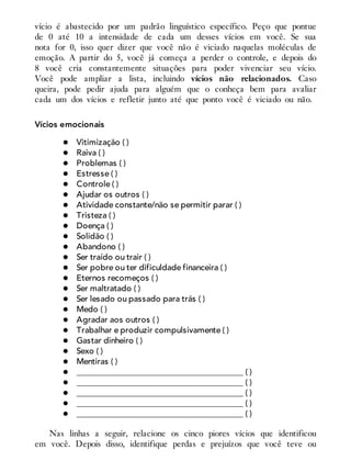 vício é abastecido por um padrão linguístico específico. Peço que pontue
de 0 até 10 a intensidade de cada um desses vícios em você. Se sua
nota for 0, isso quer dizer que você não é viciado naquelas moléculas de
emoção. A partir do 5, você já começa a perder o controle, e depois do
8 você cria constantemente situações para poder vivenciar seu vício.
Você pode ampliar a lista, incluindo vícios não relacionados. Caso
queira, pode pedir ajuda para alguém que o conheça bem para avaliar
cada um dos vícios e refletir junto até que ponto você é viciado ou não.
Vícios emocionais
Vitimização ( )
Raiva ( )
Problemas ( )
Estresse ( )
Controle ( )
Ajudar os outros ( )
Atividade constante/não se permitir parar ( )
Tristeza ( )
Doença ( )
Solidão ( )
Abandono ( )
Ser traído ou trair ( )
Ser pobre ou ter dificuldade financeira ( )
Eternos recomeços ( )
Ser maltratado ( )
Ser lesado ou passado para trás ( )
Medo ( )
Agradar aos outros ( )
Trabalhar e produzir compulsivamente ( )
Gastar dinheiro ( )
Sexo ( )
Mentiras ( )
________________________________________ ( )
________________________________________ ( )
________________________________________ ( )
________________________________________ ( )
________________________________________ ( )
Nas linhas a seguir, relacione os cinco piores vícios que identificou
em você. Depois disso, identifique perdas e prejuízos que você teve ou
 