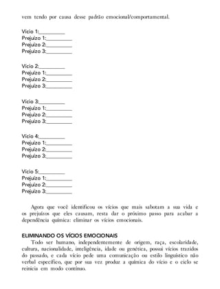 vem tendo por causa desse padrão emocional/comportamental.
Vício 1:__________
Prejuízo 1:__________
Prejuízo 2:__________
Prejuízo 3:__________
Vício 2:__________
Prejuízo 1:__________
Prejuízo 2:__________
Prejuízo 3:__________
Vício 3:__________
Prejuízo 1:__________
Prejuízo 2:__________
Prejuízo 3:__________
Vício 4:__________
Prejuízo 1:__________
Prejuízo 2:__________
Prejuízo 3:__________
Vício 5:__________
Prejuízo 1:__________
Prejuízo 2:__________
Prejuízo 3:__________
Agora que você identificou os vícios que mais sabotam a sua vida e
os prejuízos que eles causam, resta dar o próximo passo para acabar a
dependência química: eliminar os vícios emocionais.
ELIMINANDO OS VÍCIOS EMOCIONAIS
Todo ser humano, independentemente de origem, raça, escolaridade,
cultura, nacionalidade, inteligência, idade ou genética, possui vícios trazidos
do passado, e cada vício pede uma comunicação ou estilo linguístico não
verbal específico, que por sua vez produz a química do vício e o ciclo se
reinicia em modo contínuo.
 