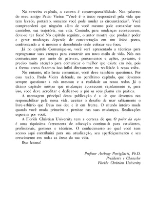 No terceiro capítulo, o assunto é autorresponsabilidade. Nas palavras
do meu amigo Paulo Vieira: “Você é o único responsável pela vida que
tem levado, portanto, somente você pode mudar as circunstâncias”. Você
compreenderá que ninguém além de você mesmo pode comandar seus
caminhos, sua trajetória, sua vida. Contudo, para mudanças acontecerem,
deve-se ter foco! No capítulo seguinte, o autor mostra que produzir poder
e gerar mudanças depende de concentração em um único ponto,
confrontando a si mesmo e descobrindo onde colocar seu foco.
Já no capítulo Comunique-se, você será apresentado a técnicas para
reprogramar suas crenças para construir um novo estilo de vida. Nós nos
comunicamos por meio de palavras, pensamentos e ações, portanto, é
preciso muita atenção para comunicar o melhor que existe em nós, pois
a forma como fazemos isso influi diretamente na realidade à nossa volta.
No entanto, não basta comunicar, você deve também questionar. Por
essa razão, Paulo Vieira defende, no penúltimo capítulo, que devemos
sempre questionar a nós mesmos e a realidade ao nosso redor. Já o
último capítulo mostra que mudanças acontecem rapidamente e, para
isso, você deve acreditar e dedicar-se a pôr os seus planos em prática.
A mensagem principal desta publicação é a de que devemos nos
responsabilizar pela nossa vida, aceitar o desafio de usar sabiamente o
livre-arbítrio que Deus nos deu e ir em frente. O mundo inteiro muda
quando você muda primeiro e persiste nas suas mudanças. Realizações
esperam por você.
A Florida Christian University tem a certeza de que O poder da ação
é uma riquíssima ferramenta de educação continuada para estudantes,
profissionais, gestores e técnicos. O conhecimento ao qual você tem
acesso aqui contribuirá para sua atualização, seu aperfeiçoamento e seu
crescimento em todas as áreas da sua vida.
Boa leitura!
Professor Anthony Portigliatti, Ph.D.
Presidente e Chanceler
Florida Christian University
 