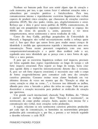 Nenhum ser humano pode ficar sem sentir algum tipo de emoção a
cada momento, por isso, o que vamos fazer é substituir emoções ruins e
sabotadoras por emoções positivas e fortalecedoras. Para isso,
comunicaremos intensa e repetidamente exercícios linguísticos não verbais
capazes de produzir cinco emoções, que chamamos de emoções curativas
primárias (ECP). São elas: poder, vitória, paz, alegria/entusiasmo e amor.
Reforço que a ideia é gerar novos padrões de MDEs constantemente, de
modo que em pouquíssimo tempo o organismo abstinente se esqueça das
MDEs dos vícios do passado e, assim, passemos a ter novos
comportamentos, novos sentimentos e novos resultados de vida.
Como diz Amy Cuddy, psicóloga pesquisadora da Universidade de
Harvard, a linguagem não verbal necessariamente molda e reforça quem
você é. Isso quer dizer que somos livres para mudar nossas crenças de
identidade à medida que apresentamos repetida e intensamente uma nova
comunicação. Nossa mente procurará congruência com esse novo
comportamento/comunicação e a partir disso moldará todo o ser,
regulando uma nova identidade que se pareça com a nova forma de agir,
falar e a nova postura.
E para que os exercícios linguísticos tenham real impacto, precisam
ser feitos seguindo duas regras: repetidamente ao longo do tempo e sob
forte impacto emocional. Para repetir ao longo do tempo, basta criar
uma agenda diária e repeti-los sistematicamente durante dias e semanas.
E, para ser sob forte impacto emocional, é necessário usar todo o corpo
de forma exagerada/intensa para comunicar cada uma das emoções
curativas primárias. Costumo treinar meus alunos bradando em voz
altíssima dezenas de vezes um mantra que diz: “Emoção se aloja na
carne; emoção se aloja na carne…”, e fazemos isso dobrando os joelhos,
olhando para cima e batendo a palma das mãos no corpo. Tudo isso para
desenvolver a emoção necessária para produzir as moléculas de emoção
que queremos.
Um grande coach internacional, chamado Tony Robbins, diz: “Motion
is emotion”, que na tradução quer dizer “Emoção é movimento”, ou
movimento do corpo produz emoção. Assim, quanto mais intensa for a
comunicação não verbal, mais emoções serão produzidas.
A seguir, relaciono os seis sentimentos curativos primários produzidos
por cada tipo de comunicação, os hormônios ou neurormônios principais
produzidos pela comunicação e, por fim, a postura a ser imitada seguindo
o desenho referente a cada ECP.
PRIMEIRO PADRÃO: PODER
 