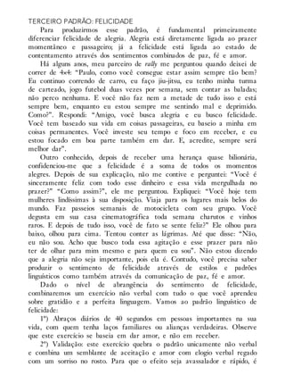 TERCEIRO PADRÃO: FELICIDADE
Para produzirmos esse padrão, é fundamental primeiramente
diferenciar felicidade de alegria. Alegria está diretamente ligada ao prazer
momentâneo e passageiro; já a felicidade está ligada ao estado de
contentamento através dos sentimentos combinados de paz, fé e amor.
Há alguns anos, meu parceiro de rally me perguntou quando deixei de
correr de 4×4: “Paulo, como você consegue estar assim sempre tão bem?
Eu continuo correndo de carro, eu faço jiu-jitsu, eu tenho minha turma
de carteado, jogo futebol duas vezes por semana, sem contar as baladas;
não perco nenhuma. E você não faz nem a metade de tudo isso e está
sempre bem, enquanto eu estou sempre me sentindo mal e deprimido.
Como?”. Respondi: “Amigo, você busca alegria e eu busco felicidade.
Você tem baseado sua vida em coisas passageiras, eu baseio a minha em
coisas permanentes. Você investe seu tempo e foco em receber, e eu
estou focado em boa parte também em dar. E, acredite, sempre será
melhor dar”.
Outro conhecido, depois de receber uma herança quase bilionária,
confidenciou-me que a felicidade é a soma de todos os momentos
alegres. Depois de sua explicação, não me contive e perguntei: “Você é
sinceramente feliz com todo esse dinheiro e essa vida mergulhada no
prazer?” “Como assim?”, ele me perguntou. Expliquei: “Você hoje tem
mulheres lindíssimas à sua disposição. Viaja para os lugares mais belos do
mundo. Faz passeios semanais de motocicleta com seu grupo. Você
degusta em sua casa cinematográfica toda semana charutos e vinhos
raros. E depois de tudo isso, você de fato se sente feliz?” Ele olhou para
baixo, olhou para cima. Tentou conter as lágrimas. Até que disse: “Não,
eu não sou. Acho que busco toda essa agitação e esse prazer para não
ter de olhar para mim mesmo e para quem eu sou”. Não estou dizendo
que a alegria não seja importante, pois ela é. Contudo, você precisa saber
produzir o sentimento de felicidade através de estilos e padrões
linguísticos como também através da comunicação de paz, fé e amor.
Dado o nível de abrangência do sentimento de felicidade,
combinaremos um exercício não verbal com tudo o que você aprendeu
sobre gratidão e a perfeita linguagem. Vamos ao padrão linguístico de
felicidade:
1º) Abraços diários de 40 segundos em pessoas importantes na sua
vida, com quem tenha laços familiares ou alianças verdadeiras. Observe
que este exercício se baseia em dar amor, e não em receber.
2º) Validação: este exercício quebra o padrão unicamente não verbal
e combina um semblante de aceitação e amor com elogio verbal regado
com um sorriso no rosto. Para que o efeito seja avassalador e rápido, é
 
