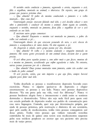 O netinho então conduziu o jumento, segurando o arreio, enquanto o avô,
feliz e orgulhoso, montado no animal, o observava. De repente, um grupo de
pessoas que passava próximo disse:
– Que absurdo! O pobre do menino conduzindo o jumento e o velho
montado… Que coisa feia!
Constrangido porque estavam falando mal dele, o avô decidiu colocar o neto
sobre o jumentinho e conduzir ele mesmo o animal. Assim seguiu no caminho,
enquanto o netinho, montado no jumento, ficou feliz e orgulhoso de ver o avô
andando ao seu lado.
E ouviram outro grupo comentar:
– Que absurdo! Enquanto o menino vai montado no jumento, o pobre do
velho vai andando a pé…
Constrangido diante do que estavam pensando do neto, o avô. desceu do
jumento e acompanhou-o de mãos dadas. Os dois seguiam a pé.
Ao chegarem à cidade, outro grupo passou por eles, dizendo:
– Que absurdo! O velho e o menino andando e ninguém montado no
jumento. Há tanta gente precisando de um animal desses, deviam dar a quem
precisa.
O avô olhou para aquelas pessoas e, sem saber mais o que fazer, montou ele
e o menino no jumento, acreditando que enfim agradaria a todos. No entanto,
outras pessoas passaram por ele e disseram:
– Que absurdo! Duas pessoas montadas num jumento, assim vão acabar com
o lombo do pobre animal!
O avô percebe, então, que não importa o que seja feito, sempre haverá
alguém para falar mal dele.
Tenho desafiado as pessoas a manifestarem depressão fazendo esses
exercícios. Nunca vi alguém queixar-se de depressão e elogiar
amorosamente as pessoas a seu lado. Nunca ouvi pessoas depressivas
dizerem: “Eu sou grata pela sua vida, você faz diferença”. Nunca vi
pessoas bradarem alegria forte e intensamente e ainda assim se sentirem
derrotadas e desmotivadas. Talvez não seja nada fácil para quem está
em estado profundo de depressão mudar seu padrão de comunicação para
essa nova linguagem. Contudo, quer seja por determinação própria, por
ajuda de pessoas próximas, pela motivação e dinâmica de um seminário,
quer pelo auxílio de medicamentos, tenho visto pessoas conseguirem sair
dessa prisão. Tenho visto pessoas que vinham tomando remédios
controlados há mais de quinze anos terem seus medicamentos suspensos
pelos seus médicos perplexos ao atestar que seu paciente não precisa
mais de tarjas pretas.
 