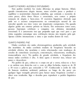 QUARTO PADRÃO: ALEGRIA E ENTUSIASMO
Este padrão também faz muita diferença na psique humana. Afinal,
quando comunicamos alegria intensa, nosso cérebro passa a produzir e
equilibrar o neurormônio chamado endorfina, que estimula a memória de
curto prazo, alivia dores físicas e emocionais, sem contar a própria
sensação de alegria e bem-estar. O exercício linguístico ofertado aqui
pode ser o mesmo comportamento ou comunicação natural de um
torcedor quando seu time vence um importante campeonato. Ou quando
alguém ganha um enorme prêmio na loteria. Em momentos como esses,
pessoas funcionais celebram a conquista em altíssima intensidade
emocional. E é justamente isso que proponho aqui: que você pare e por
trinta segundos comunique uma celebração intensa não importa pelo quê.
Apenas celebre intensamente e sinta o que mudou dentro de você.
QUINTO PADRÃO: PAZ
Ondas cerebrais são ondas eletromagnéticas produzidas pela atividade
dos neurônios. As ondas cerebrais mudam de frequência baseadas na
atividade elétrica dos neurônios e estão relacionadas com mudanças de
estados de consciência (excitação, concentração, relaxamento, meditação,
transcendência etc.). No padrão de grande atividade, a frequência das
nossas ondas cerebrais é alta. A ideia agora é inverter isso, relaxar um
pouco e desacelerar.
No padrão da paz, coloca-se o corpo em pé e ereto, relaxa-se a face
e os ombros sem deixá-los cair e, com os olhos fechados, repete-se de 20
a 30 vezes a palavra paz esticando o “Z”. Conhecendo o estilo de vida
do homem moderno ocidental, podemos ao longo do dia parar em
qualquer lugar tranquilo privativo para baixar nossa frequência cerebral e
obter seus resultados. Siga o desenho para reproduzir o padrão linguístico
de paz.
 