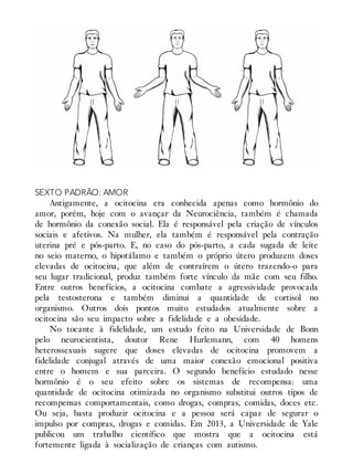 SEXTO PADRÃO: AMOR
Antigamente, a ocitocina era conhecida apenas como hormônio do
amor, porém, hoje com o avançar da Neurociência, também é chamada
de hormônio da conexão social. Ela é responsável pela criação de vínculos
sociais e afetivos. Na mulher, ela também é responsável pela contração
uterina pré e pós-parto. E, no caso do pós-parto, a cada sugada de leite
no seio materno, o hipotálamo e também o próprio útero produzem doses
elevadas de ocitocina, que além de contraírem o útero trazendo-o para
seu lugar tradicional, produz também forte vínculo da mãe com seu filho.
Entre outros benefícios, a ocitocina combate a agressividade provocada
pela testosterona e também diminui a quantidade de cortisol no
organismo. Outros dois pontos muito estudados atualmente sobre a
ocitocina são seu impacto sobre a fidelidade e a obesidade.
No tocante à fidelidade, um estudo feito na Universidade de Bonn
pelo neurocientista, doutor Rene Hurlemann, com 40 homens
heterossexuais sugere que doses elevadas de ocitocina promovem a
fidelidade conjugal através de uma maior conexão emocional positiva
entre o homem e sua parceira. O segundo benefício estudado nesse
hormônio é o seu efeito sobre os sistemas de recompensa: uma
quantidade de ocitocina otimizada no organismo substitui outros tipos de
recompensas comportamentais, como drogas, compras, comidas, doces etc.
Ou seja, basta produzir ocitocina e a pessoa será capaz de segurar o
impulso por compras, drogas e comidas. Em 2013, a Universidade de Yale
publicou um trabalho científico que mostra que a ocitocina está
fortemente ligada à socialização de crianças com autismo.
 