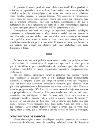 A questão é: como produzir esse elixir emocional? Para produzir a
ocitocina em quantidade restauradora, é necessária uma comunicação não
verbal e verbal de amor-próprio e de amor aos outros mais próximos,
como família, parentes e amigos íntimos. Não obstante, é fundamental
tratar bem, ou muito bem, qualquer pessoa que cruze seu caminho, para
que a química emocional não seja desfeita. Lembrando-se de que a
indiferença ou a não percepção do outro já é uma comunicação negativa
e, como qualquer emoção, produzirá MDEs pertinentes a ela.
Conseguimos isso com o abraço de quarenta segundos, validações
constantes e, sobretudo com o afeto físico e verbal em um estado de
paz. Ou seja, ao nos dedicar aos exercícios para conquistar os outros
cinco padrões, este sexto – amor – vem como uma consequência de
benefícios maravilhosos para a sua vida. É como se fosse um brinde ou
um prêmio por atingir um objetivo pelo qual trabalhou com tanta
disposição e força.
Acabamos de ver seis padrões emocionais criados por padrões verbais
e não verbais de comunicação. É importante que você se abra para o
que é científico e para possibilidades de mudança que vão além de
remédios controlados e outros tratamentos cognitivos comportamentais
tradicionais.
São seis padrões emocionais curativos primários que qualquer pessoa
pode exercitar a qualquer hora e em qualquer lugar minimamente
adequado. A pergunta é com que carga emocional e com que frequência
você vai fazer seus exercícios emocionais curativos para eliminar vícios
que vêm aprisionando-o e limitando-o em várias áreas da vida? Talvez a
primeira pergunta seja: “Você vai fazer esses exercícios hoje comprovados
por pesquisadores de Harvard e Yale para mudar sua vida ou vai contar
historinhas que justifiquem o fato de você não fazer os exercícios e
continuar vivendo a mesma vida e sendo a mesma pessoa de sempre?”.
Se essa for sua atitude, eu digo para você o mesmo que tenho dito para
muitas pessoas: “Fica tranquilo. Está tudo certo. Cada um tem a vida
que merece”. Caso esteja disposto a pagar o preço que só você pode
pagar, mãos à obra, que a reforma é grande e está na hora de começar.
COMO PRATICAR OS PADRÕES
Nossa observação e nossa modelagem empírica partiram de centenas
e centenas de clientes, tanto de coaching individual como do Seminário
 