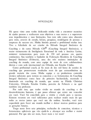 INTRODUÇÃO
Há quase vinte anos venho dedicando minha vida a encontrar maneiras
de ajudar pessoas a realizarem seus objetivos e suas metas e a superarem
seus impedimentos e suas limitações. Isso tem sido como uma obsessão
para mim, através de estudo, leitura, pesquisas, modelagens de pessoas e
empresas de sucesso etc. Minha história pessoal e profissional traduz isso.
Tive a felicidade de ser criador do Método Integral Sistêmico de
Coaching e do curso Método CIS® (Coaching Integral Sistêmico), o
maior treinamento de Inteligência Emocional de toda a América Latina,
ministrei treinamentos para mais de 250 mil pessoas em quatro
continentes. Sou também o fundador da Federação Brasileira de Coaching
Integral Sistêmico (Febracis), uma das três maiores instituições de
coaching do mundo, com uma equipe de mais de cem colaboradores
diretos e com sede internacional em Orlando, nos Estados Unidos.
Como profissional coach, já fiz mais de dez mil horas de sessões de
coaching que promoveram resultados mais do que extraordinários na
grande maioria dos casos. Minha equipe e eu produzimos conteúdo
técnico suficiente para termos os conceitos e as ferramentas do Coaching
Integral Sistêmico como base do primeiro bacharelado, mestrado e
doutorado em coaching do mundo, que ocorre na Flórida Christian
University, Orlando, Estados Unidos, parceira da Febracis e na qual
também sou professor.
Por tudo isso, que tenho vivido no mundo do coaching e do
desenvolvimento humano, é que posso afirmar que existe um vencedor
em você. Você foi concebido para a vitória e criado para o sucesso.
Existem recursos em você suficientes para realizar muito mais do que
todas as metas juntas que você um dia sonhou. Acredite, você tem
capacidade para fazer um mundo melhor e deixar marcas positivas para
as gerações futuras.
Trago neste livro sete princípios, recheados de conceitos, técnicas e
ferramentas aplicáveis que vão ajudá-lo a alcançar seu melhor e maior
potencial. Por que não ser mais, fazer mais e ter mais?
 