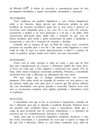 do Método CIS®. A forma de exercitar a comunicação parte de três
pressupostos detalhados a seguir: necessidade, intensidade e repetição.
NECESSIDADE
Você conheceu seis padrões linguísticos e seus efeitos bioquímicos
sobre o ser humano. Agora precisa por observação própria ou pelo
feedback de terceiros reconhecer quais são os seus vícios e praticar os
exercícios mais adequados para o seu caso. Se o seu vício for estresse,
certamente o padrão a ser mais praticado é o de paz e de poder. Pelo
relaxamento provocado pelas ondas alfa, a sensação de paz vem de
forma imediata, pelo brado e pelos movimentos de poder é produzida a
testosterona e com ela a sensação de controle e domínio.
Contudo, não se esqueça de que, no final das contas, esses exercícios
precisam ser trazidos para o seu dia a dia como estilo linguístico e como
estilo de vida. E, para ter maior aproveitamento, o ideal é a prática de
todos os padrões, sempre dando mais ênfase nos mais necessários.
INTENSIDADE
Como você já sabe, emoção se aloja na carne, e para que de fato
haja uma reprogramação de crenças e eliminação rápida dos vícios deve-
se levar em conta que o lado cognitivo e intelectual tem apenas 15% de
força sobre nossas mudanças emocionais profundas. Portanto, a intensidade
emocional fará toda a diferença na eliminação dos seus vícios.
Por isso, sugiro que se dedique profundamente aos exercícios
propostos. Não tenha medo ou vergonha de mostrar em seus gestos e em
sua postura aquilo que você quer para si, mesmo que lhe pareça ridículo.
Aja com intensidade, com gestos grandes e marcados. Quanto mais você
usar os movimentos corporais, mais rápidas, profundas e duradouras serão
as mudanças.
REPETIÇÃO
A intensidade com que se faz os exercícios é importante, contudo, ela
não é suficiente para que se obtenha o resultado desejado. Podemos fazer
um paralelo com atividades físicas como a musculação. Ainda que a
carga do peso levantado seja de extrema importância, é a repetição do
exercício que vai verdadeiramente fortalecer o músculo.
Assim, para que os exercícios linguísticos propostos alcancem a cura
dos vícios emocionais, é a quantidade de vezes que o repetir ao longo do
dia que fará a diferença. Então, se você busca resultados reais, além de
 