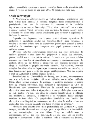 aplicar intensidade emocional, deverá também fazer cada exercício pelo
menos 5 vezes ao longo do dia com 20 a 30 repetições cada vez.
SOBRE O ESTRESSE
A Neurociência, diferentemente de outras atuações acadêmicas, não
tem rédeas nem limites. E continua lançando teses multidirecionais e
possibilidades que vão de encontro às certezas e às verdades
inquestionáveis de ontem. No artigo, “Depressão e estresse” em seu site,
o doutor Drauzio Varela apresenta uma discussão da revista Science sobre
o conjunto de ideias mais aceitas atualmente para explicar a depressão: a
hipótese do estresse.
Segundo essa hipótese, em resposta aos estímulos agressivos do
ambien​te, o hipotálamo produz um hormônio (CRF) para convencer a
hipófise a mandar ordem para as suprarrenais produzirem cortisol e outros
derivados da cortisona que cumprem seu papel gerando atenção e
cuidados extras.
Diversos trabalhos experimentais mostraram que esses hormônios do
estresse (cortisol e seus derivados) prejudicam a saúde dos neurônios,
porque modificam a composição química do meio em que essas células
exercem suas funções. A persistência do estresse, e consequentemente do
cortisol, altera de tal forma a arquitetura dos circuitos neuronais que
chega a modificar a própria anatomia cerebral. Por exemplo, provoca
redução das dimensões do hipocampo, estrutura envolvida na memória e
área fundamental para a ação das drogas antidepressivas. Algo que explica
o mal de Alzheimer e outras doenças neurais.
Pesquisadores da Universidade de Emory, em Atlanta, demonstraram
que a existência de períodos críticos na infância, como sofrer violência
física, abuso sexual, ausência de cuidados e carinhos maternos e outros
tipos de estresse emocional, pode conduzir à hipersecreção de CFR no
hipotálamo, com consequente liberação de cortisol pelas suprarrenais,
alterações essas associadas à depressão e a outras disfunções emocionais
na vida adulta. Ou seja, um vício de estresse trazido desde a infância
que moldará as emoções, o intelecto e os resultados dessas crianças
também na fase adulta. Os pesquisadores concluíram que “muitas das
alterações neurobioquímicas encontradas na depressão do adulto podem ser
explicadas pelo estresse ocorrido em fases precoces da infância”.
Abordarei esse assunto com mais profundidade no Capítulo VII, sobre
crenças, quando chamarei sua atenção para a qualidade e a intensidade
de sua comunicação com seus filhos. Trago o cuidado com a
comunicação direta, que está relacionada ao que você diz ou mostra
explícita e diretamente a eles. E também toda a comunicação indireta,
 